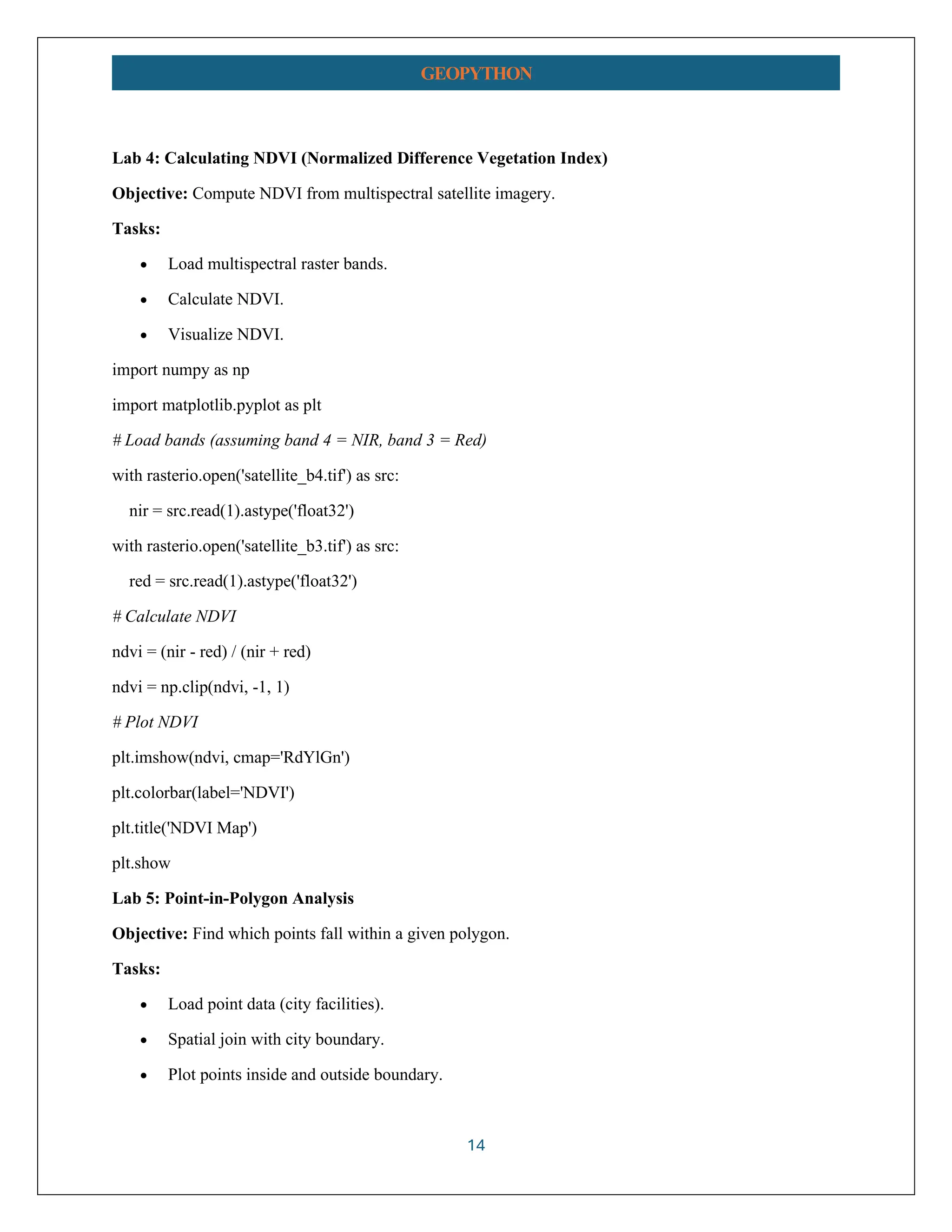 14 GEOPYTHON Lab 4: Calculating NDVI (Normalized Difference Vegetation Index) Objective: Compute NDVI from multispectral satellite imagery. Tasks: • Load multispectral raster bands. • Calculate NDVI. • Visualize NDVI. import numpy as np import matplotlib.pyplot as plt # Load bands (assuming band 4 = NIR, band 3 = Red) with rasterio.open('satellite_b4.tif') as src: nir = src.read(1).astype('float32') with rasterio.open('satellite_b3.tif') as src: red = src.read(1).astype('float32') # Calculate NDVI ndvi = (nir - red) / (nir + red) ndvi = np.clip(ndvi, -1, 1) # Plot NDVI plt.imshow(ndvi, cmap='RdYlGn') plt.colorbar(label='NDVI') plt.title('NDVI Map') plt.show Lab 5: Point-in-Polygon Analysis Objective: Find which points fall within a given polygon. Tasks: • Load point data (city facilities). • Spatial join with city boundary. • Plot points inside and outside boundary. 