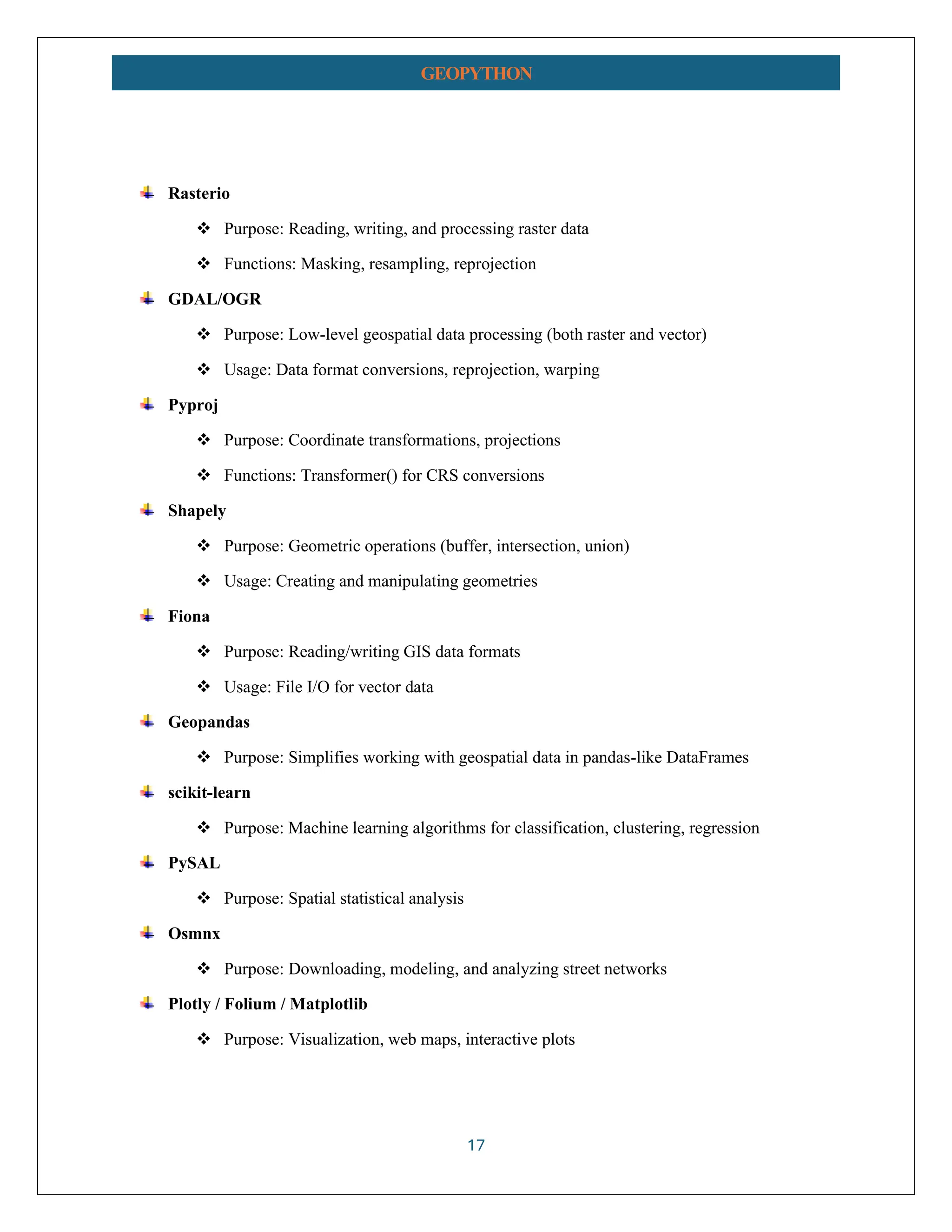17 GEOPYTHON Rasterio ❖ Purpose: Reading, writing, and processing raster data ❖ Functions: Masking, resampling, reprojection GDAL/OGR ❖ Purpose: Low-level geospatial data processing (both raster and vector) ❖ Usage: Data format conversions, reprojection, warping Pyproj ❖ Purpose: Coordinate transformations, projections ❖ Functions: Transformer() for CRS conversions Shapely ❖ Purpose: Geometric operations (buffer, intersection, union) ❖ Usage: Creating and manipulating geometries Fiona ❖ Purpose: Reading/writing GIS data formats ❖ Usage: File I/O for vector data Geopandas ❖ Purpose: Simplifies working with geospatial data in pandas-like DataFrames scikit-learn ❖ Purpose: Machine learning algorithms for classification, clustering, regression PySAL ❖ Purpose: Spatial statistical analysis Osmnx ❖ Purpose: Downloading, modeling, and analyzing street networks Plotly / Folium / Matplotlib ❖ Purpose: Visualization, web maps, interactive plots 
