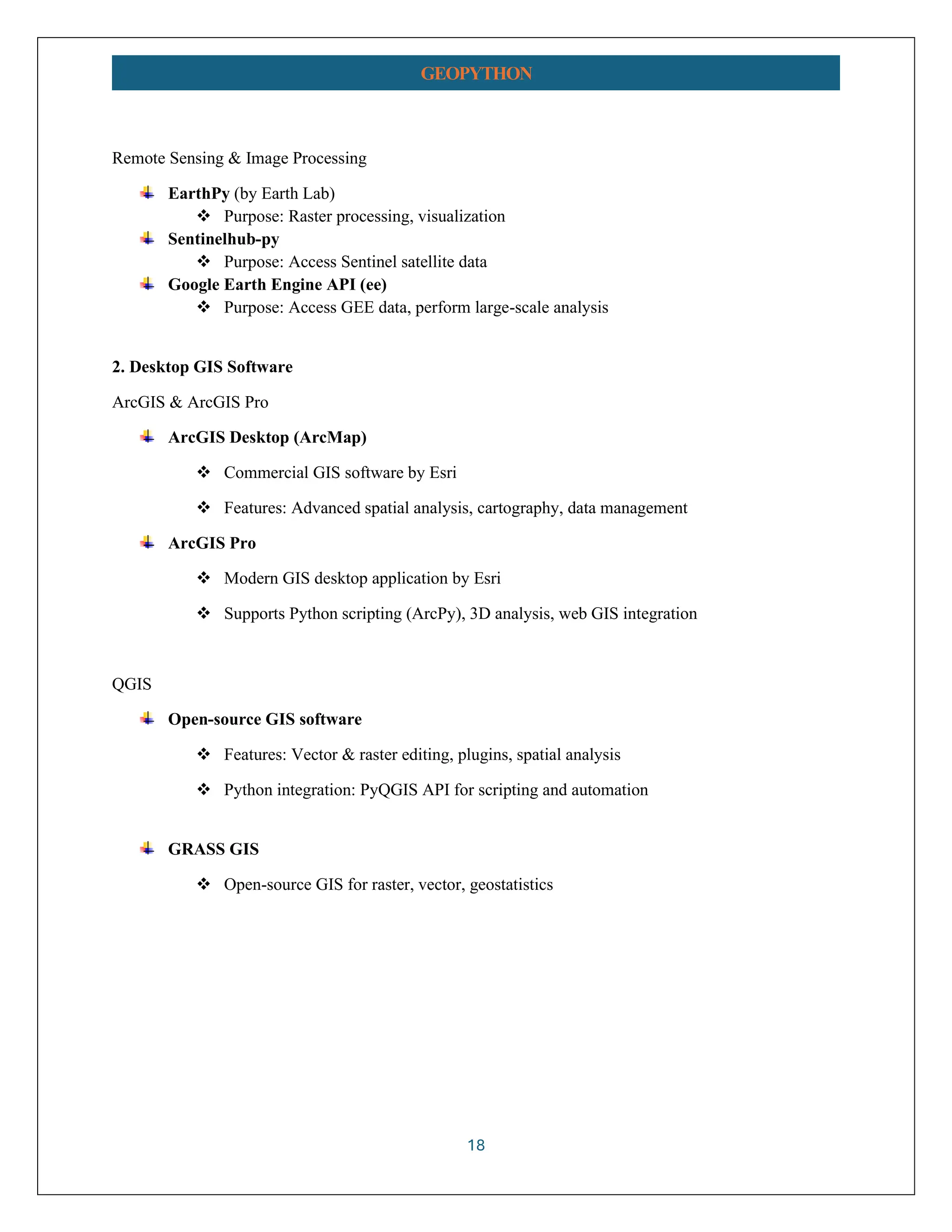 18 GEOPYTHON Remote Sensing & Image Processing EarthPy (by Earth Lab) ❖ Purpose: Raster processing, visualization Sentinelhub-py ❖ Purpose: Access Sentinel satellite data Google Earth Engine API (ee) ❖ Purpose: Access GEE data, perform large-scale analysis 2. Desktop GIS Software ArcGIS & ArcGIS Pro ArcGIS Desktop (ArcMap) ❖ Commercial GIS software by Esri ❖ Features: Advanced spatial analysis, cartography, data management ArcGIS Pro ❖ Modern GIS desktop application by Esri ❖ Supports Python scripting (ArcPy), 3D analysis, web GIS integration QGIS Open-source GIS software ❖ Features: Vector & raster editing, plugins, spatial analysis ❖ Python integration: PyQGIS API for scripting and automation GRASS GIS ❖ Open-source GIS for raster, vector, geostatistics 