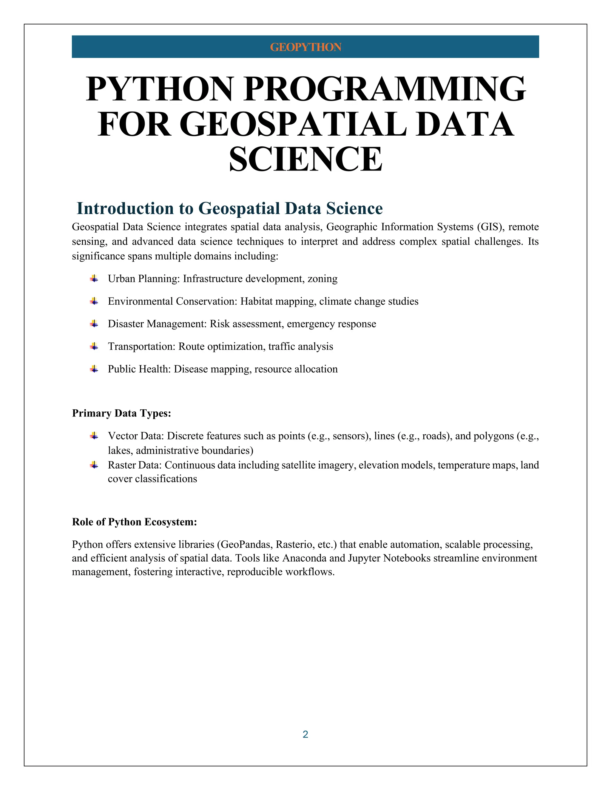 2 GEOPYTHON PYTHON PROGRAMMING FOR GEOSPATIAL DATA SCIENCE Introduction to Geospatial Data Science Geospatial Data Science integrates spatial data analysis, Geographic Information Systems (GIS), remote sensing, and advanced data science techniques to interpret and address complex spatial challenges. Its significance spans multiple domains including: Urban Planning: Infrastructure development, zoning Environmental Conservation: Habitat mapping, climate change studies Disaster Management: Risk assessment, emergency response Transportation: Route optimization, traffic analysis Public Health: Disease mapping, resource allocation Primary Data Types: Vector Data: Discrete features such as points (e.g., sensors), lines (e.g., roads), and polygons (e.g., lakes, administrative boundaries) Raster Data: Continuous data including satellite imagery, elevation models, temperature maps, land cover classifications Role of Python Ecosystem: Python offers extensive libraries (GeoPandas, Rasterio, etc.) that enable automation, scalable processing, and efficient analysis of spatial data. Tools like Anaconda and Jupyter Notebooks streamline environment management, fostering interactive, reproducible workflows. 