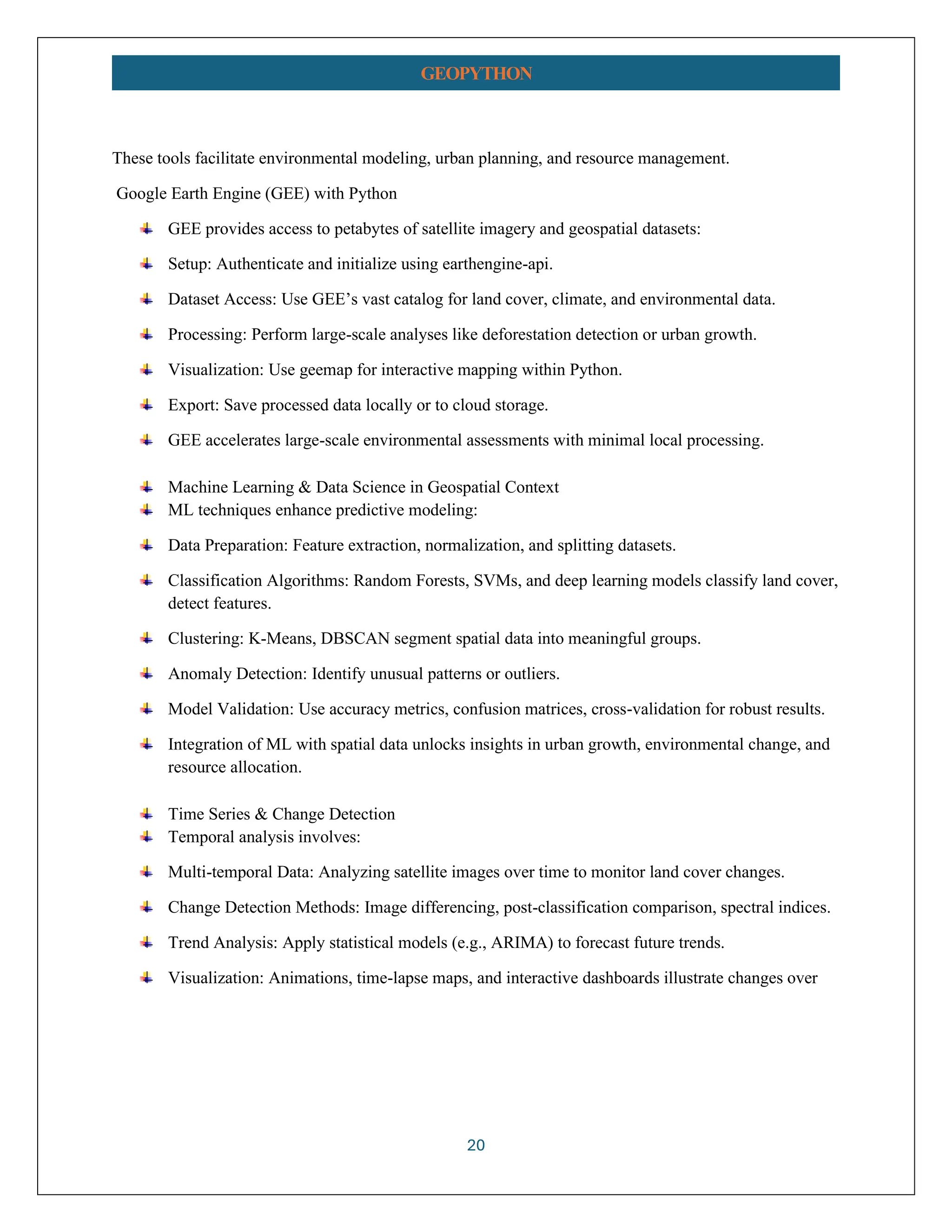 20 GEOPYTHON These tools facilitate environmental modeling, urban planning, and resource management. Google Earth Engine (GEE) with Python GEE provides access to petabytes of satellite imagery and geospatial datasets: Setup: Authenticate and initialize using earthengine-api. Dataset Access: Use GEE’s vast catalog for land cover, climate, and environmental data. Processing: Perform large-scale analyses like deforestation detection or urban growth. Visualization: Use geemap for interactive mapping within Python. Export: Save processed data locally or to cloud storage. GEE accelerates large-scale environmental assessments with minimal local processing. Machine Learning & Data Science in Geospatial Context ML techniques enhance predictive modeling: Data Preparation: Feature extraction, normalization, and splitting datasets. Classification Algorithms: Random Forests, SVMs, and deep learning models classify land cover, detect features. Clustering: K-Means, DBSCAN segment spatial data into meaningful groups. Anomaly Detection: Identify unusual patterns or outliers. Model Validation: Use accuracy metrics, confusion matrices, cross-validation for robust results. Integration of ML with spatial data unlocks insights in urban growth, environmental change, and resource allocation. Time Series & Change Detection Temporal analysis involves: Multi-temporal Data: Analyzing satellite images over time to monitor land cover changes. Change Detection Methods: Image differencing, post-classification comparison, spectral indices. Trend Analysis: Apply statistical models (e.g., ARIMA) to forecast future trends. Visualization: Animations, time-lapse maps, and interactive dashboards illustrate changes over 