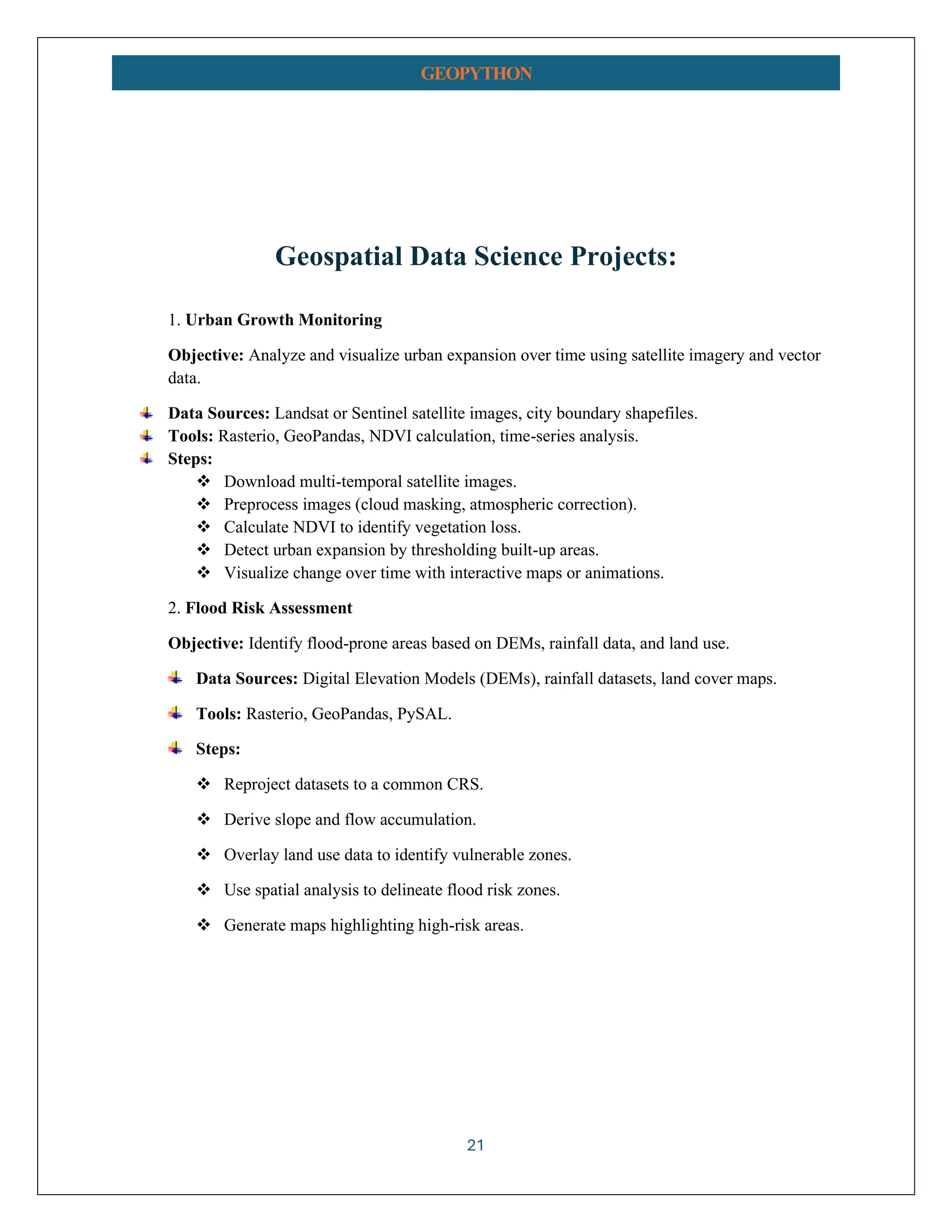 21 GEOPYTHON Geospatial Data Science Projects: 1. Urban Growth Monitoring Objective: Analyze and visualize urban expansion over time using satellite imagery and vector data. Data Sources: Landsat or Sentinel satellite images, city boundary shapefiles. Tools: Rasterio, GeoPandas, NDVI calculation, time-series analysis. Steps: ❖ Download multi-temporal satellite images. ❖ Preprocess images (cloud masking, atmospheric correction). ❖ Calculate NDVI to identify vegetation loss. ❖ Detect urban expansion by thresholding built-up areas. ❖ Visualize change over time with interactive maps or animations. 2. Flood Risk Assessment Objective: Identify flood-prone areas based on DEMs, rainfall data, and land use. Data Sources: Digital Elevation Models (DEMs), rainfall datasets, land cover maps. Tools: Rasterio, GeoPandas, PySAL. Steps: ❖ Reproject datasets to a common CRS. ❖ Derive slope and flow accumulation. ❖ Overlay land use data to identify vulnerable zones. ❖ Use spatial analysis to delineate flood risk zones. ❖ Generate maps highlighting high-risk areas. 