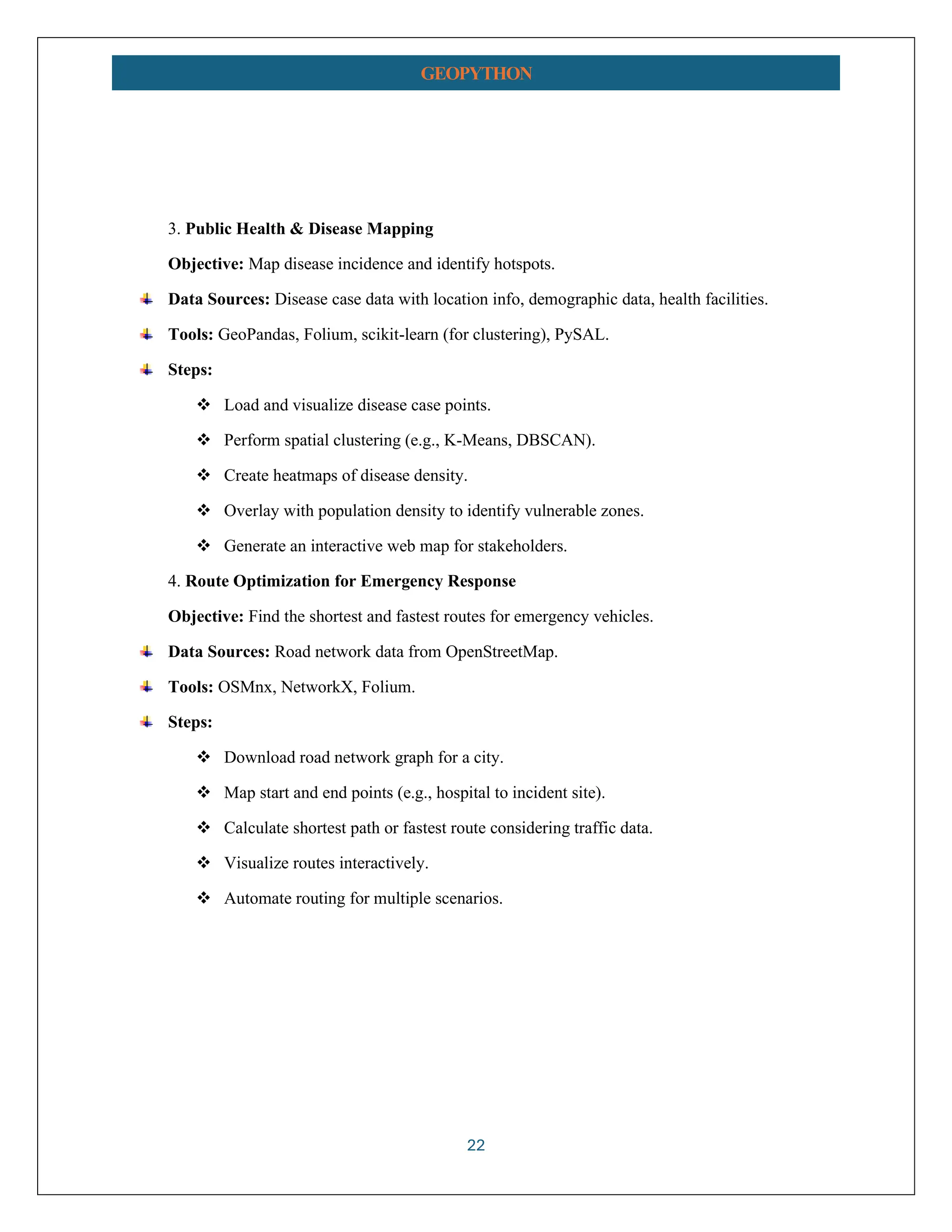 22 GEOPYTHON 3. Public Health & Disease Mapping Objective: Map disease incidence and identify hotspots. Data Sources: Disease case data with location info, demographic data, health facilities. Tools: GeoPandas, Folium, scikit-learn (for clustering), PySAL. Steps: ❖ Load and visualize disease case points. ❖ Perform spatial clustering (e.g., K-Means, DBSCAN). ❖ Create heatmaps of disease density. ❖ Overlay with population density to identify vulnerable zones. ❖ Generate an interactive web map for stakeholders. 4. Route Optimization for Emergency Response Objective: Find the shortest and fastest routes for emergency vehicles. Data Sources: Road network data from OpenStreetMap. Tools: OSMnx, NetworkX, Folium. Steps: ❖ Download road network graph for a city. ❖ Map start and end points (e.g., hospital to incident site). ❖ Calculate shortest path or fastest route considering traffic data. ❖ Visualize routes interactively. ❖ Automate routing for multiple scenarios. 