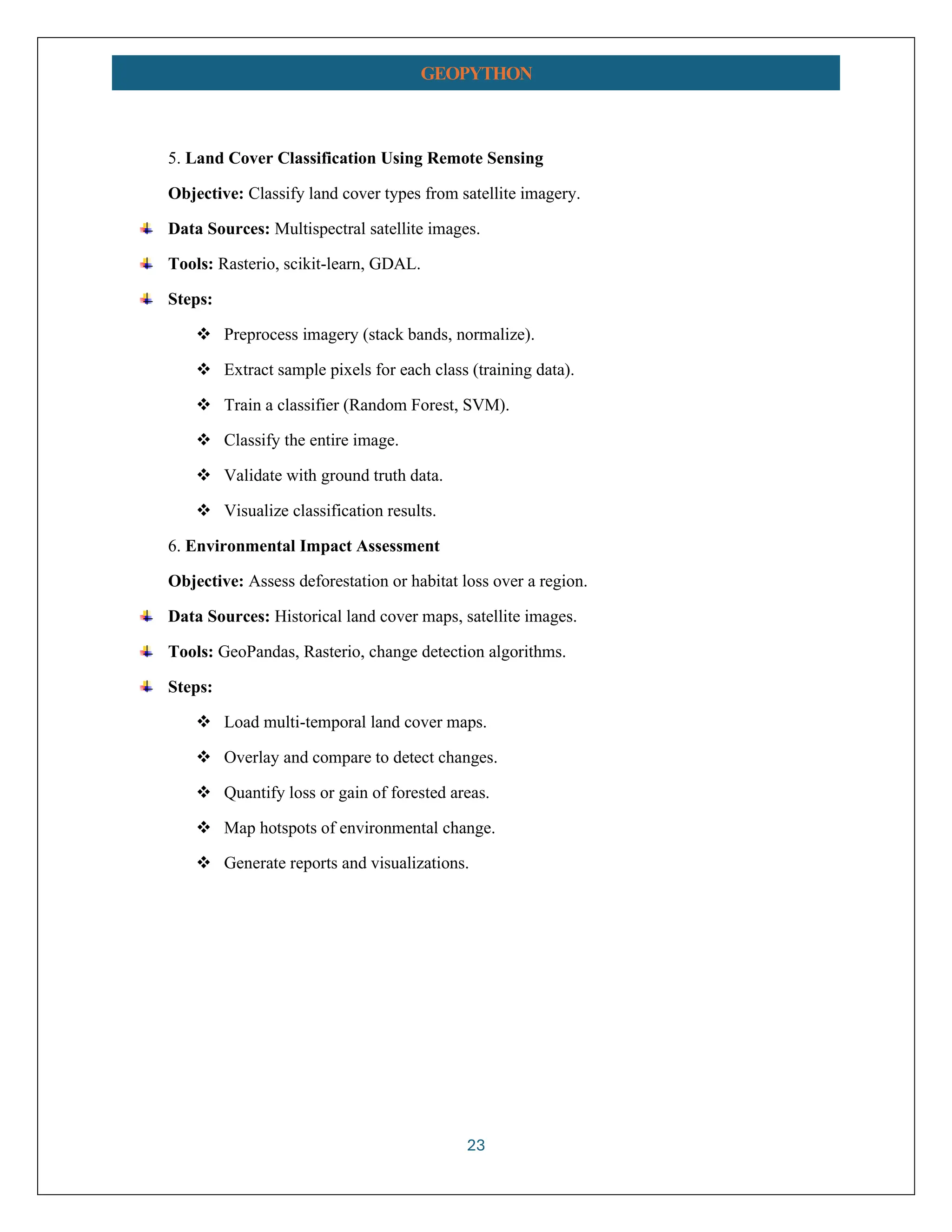 23 GEOPYTHON 5. Land Cover Classification Using Remote Sensing Objective: Classify land cover types from satellite imagery. Data Sources: Multispectral satellite images. Tools: Rasterio, scikit-learn, GDAL. Steps: ❖ Preprocess imagery (stack bands, normalize). ❖ Extract sample pixels for each class (training data). ❖ Train a classifier (Random Forest, SVM). ❖ Classify the entire image. ❖ Validate with ground truth data. ❖ Visualize classification results. 6. Environmental Impact Assessment Objective: Assess deforestation or habitat loss over a region. Data Sources: Historical land cover maps, satellite images. Tools: GeoPandas, Rasterio, change detection algorithms. Steps: ❖ Load multi-temporal land cover maps. ❖ Overlay and compare to detect changes. ❖ Quantify loss or gain of forested areas. ❖ Map hotspots of environmental change. ❖ Generate reports and visualizations. 