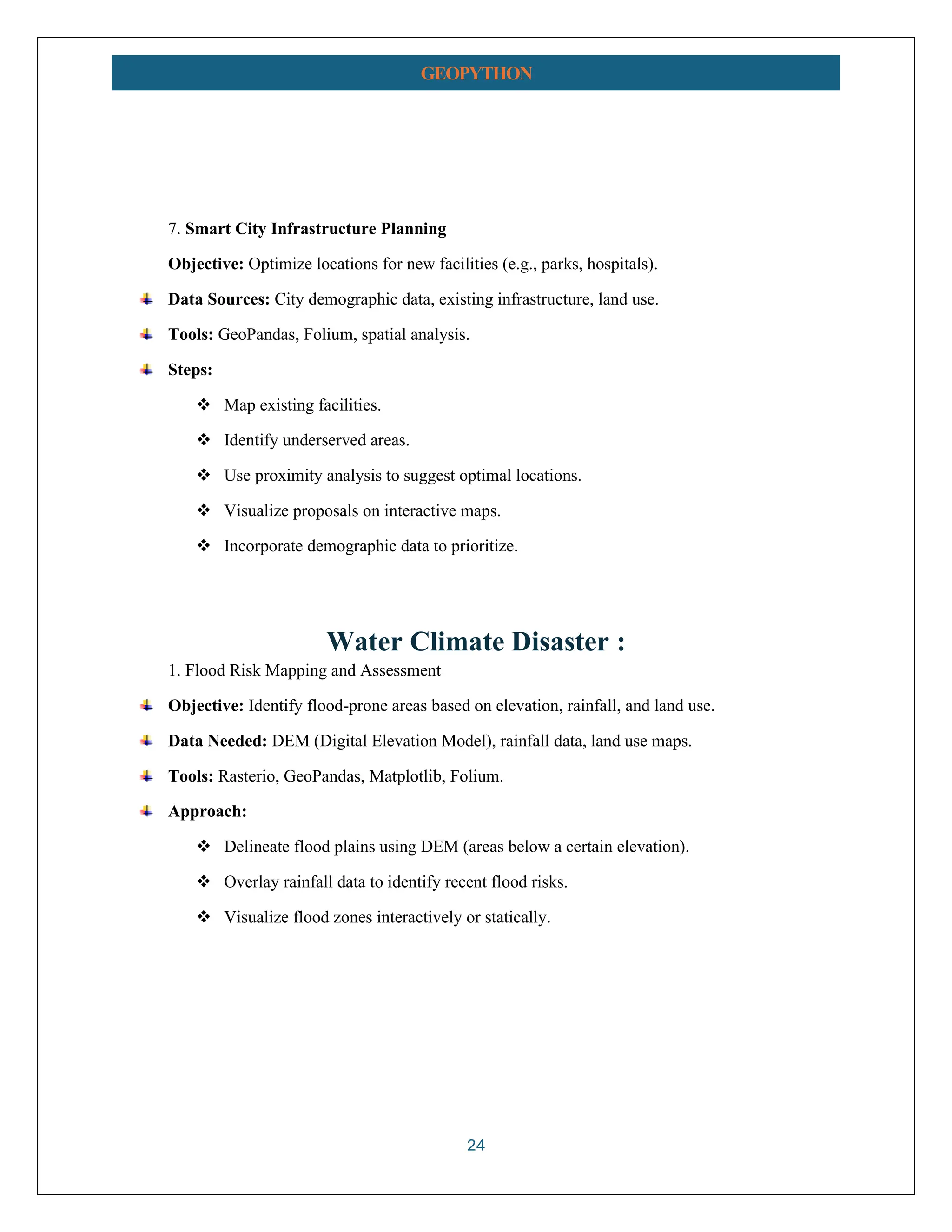 24 GEOPYTHON 7. Smart City Infrastructure Planning Objective: Optimize locations for new facilities (e.g., parks, hospitals). Data Sources: City demographic data, existing infrastructure, land use. Tools: GeoPandas, Folium, spatial analysis. Steps: ❖ Map existing facilities. ❖ Identify underserved areas. ❖ Use proximity analysis to suggest optimal locations. ❖ Visualize proposals on interactive maps. ❖ Incorporate demographic data to prioritize. Water Climate Disaster : 1. Flood Risk Mapping and Assessment Objective: Identify flood-prone areas based on elevation, rainfall, and land use. Data Needed: DEM (Digital Elevation Model), rainfall data, land use maps. Tools: Rasterio, GeoPandas, Matplotlib, Folium. Approach: ❖ Delineate flood plains using DEM (areas below a certain elevation). ❖ Overlay rainfall data to identify recent flood risks. ❖ Visualize flood zones interactively or statically. 