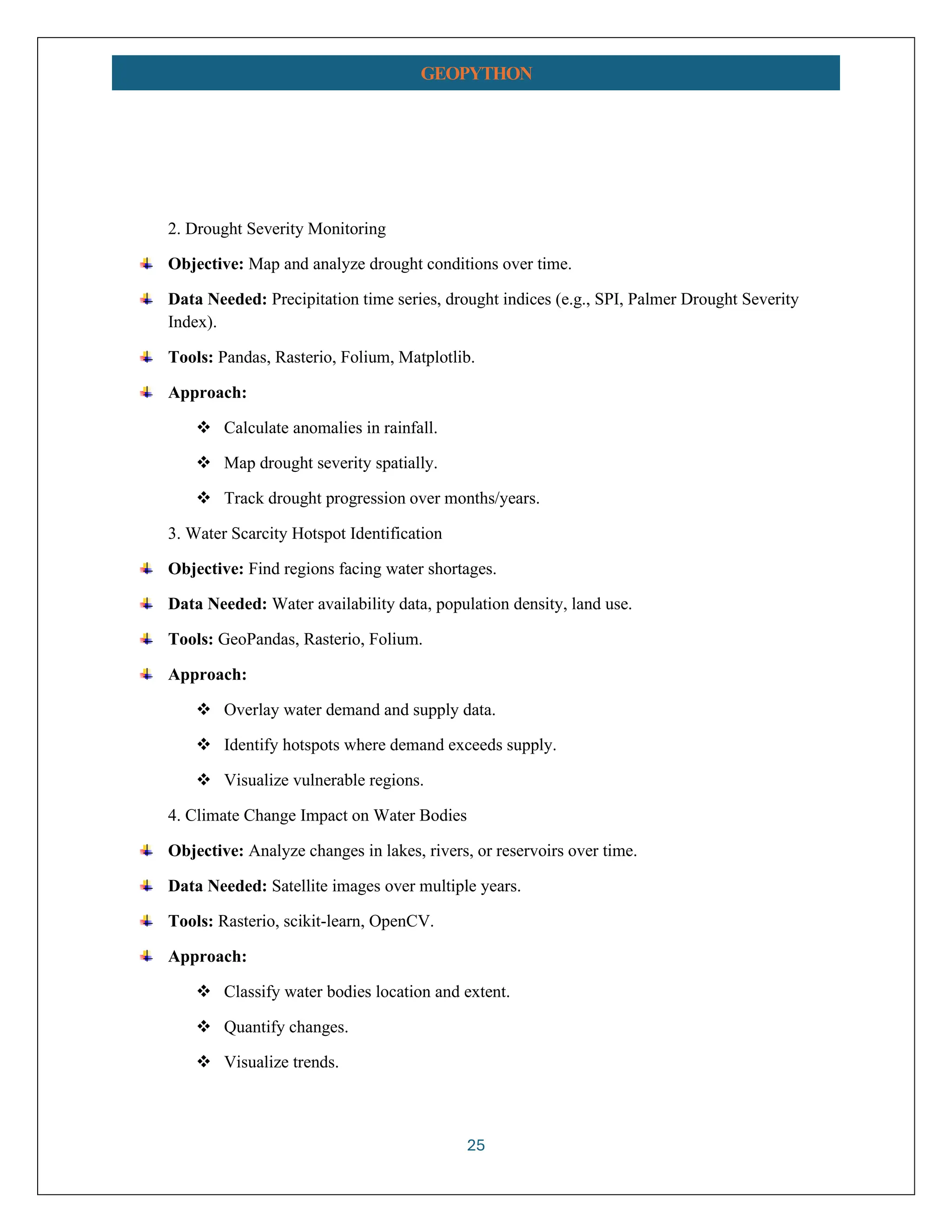 25 GEOPYTHON 2. Drought Severity Monitoring Objective: Map and analyze drought conditions over time. Data Needed: Precipitation time series, drought indices (e.g., SPI, Palmer Drought Severity Index). Tools: Pandas, Rasterio, Folium, Matplotlib. Approach: ❖ Calculate anomalies in rainfall. ❖ Map drought severity spatially. ❖ Track drought progression over months/years. 3. Water Scarcity Hotspot Identification Objective: Find regions facing water shortages. Data Needed: Water availability data, population density, land use. Tools: GeoPandas, Rasterio, Folium. Approach: ❖ Overlay water demand and supply data. ❖ Identify hotspots where demand exceeds supply. ❖ Visualize vulnerable regions. 4. Climate Change Impact on Water Bodies Objective: Analyze changes in lakes, rivers, or reservoirs over time. Data Needed: Satellite images over multiple years. Tools: Rasterio, scikit-learn, OpenCV. Approach: ❖ Classify water bodies location and extent. ❖ Quantify changes. ❖ Visualize trends. 