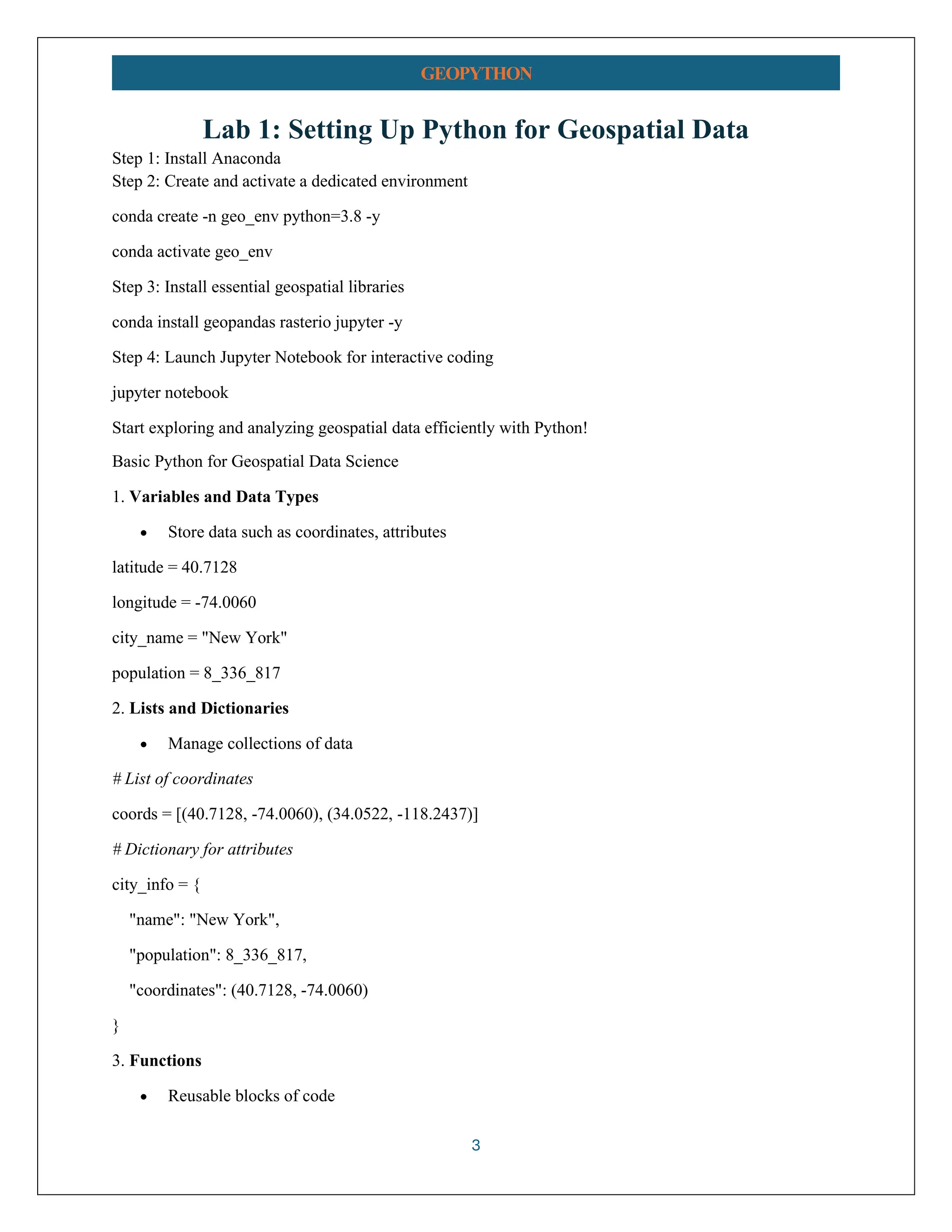 3 GEOPYTHON Lab 1: Setting Up Python for Geospatial Data Step 1: Install Anaconda Step 2: Create and activate a dedicated environment conda create -n geo_env python=3.8 -y conda activate geo_env Step 3: Install essential geospatial libraries conda install geopandas rasterio jupyter -y Step 4: Launch Jupyter Notebook for interactive coding jupyter notebook Start exploring and analyzing geospatial data efficiently with Python! Basic Python for Geospatial Data Science 1. Variables and Data Types • Store data such as coordinates, attributes latitude = 40.7128 longitude = -74.0060 city_name = "New York" population = 8_336_817 2. Lists and Dictionaries • Manage collections of data # List of coordinates coords = [(40.7128, -74.0060), (34.0522, -118.2437)] # Dictionary for attributes city_info = { "name": "New York", "population": 8_336_817, "coordinates": (40.7128, -74.0060) } 3. Functions • Reusable blocks of code 