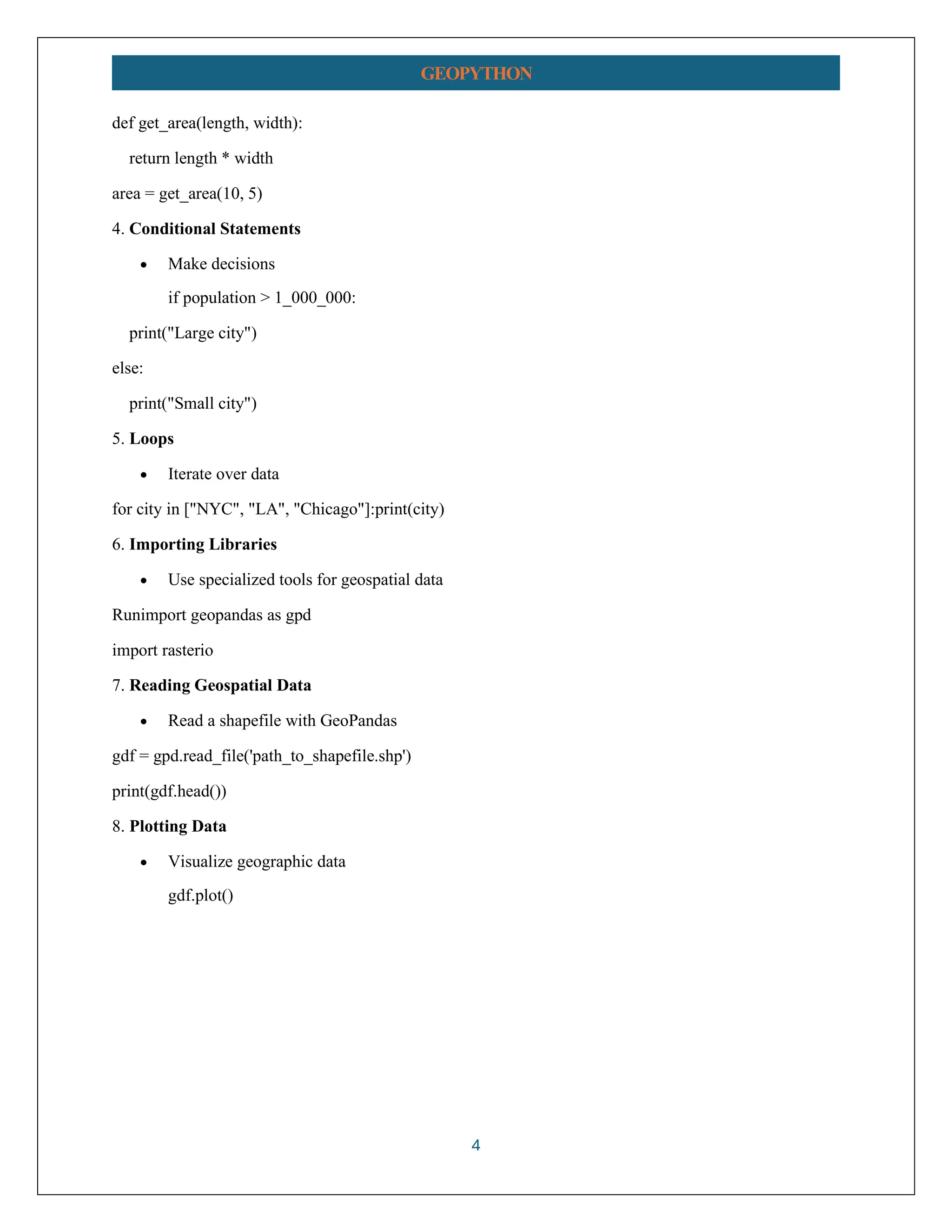4 GEOPYTHON def get_area(length, width): return length * width area = get_area(10, 5) 4. Conditional Statements • Make decisions if population > 1_000_000: print("Large city") else: print("Small city") 5. Loops • Iterate over data for city in ["NYC", "LA", "Chicago"]:print(city) 6. Importing Libraries • Use specialized tools for geospatial data Runimport geopandas as gpd import rasterio 7. Reading Geospatial Data • Read a shapefile with GeoPandas gdf = gpd.read_file('path_to_shapefile.shp') print(gdf.head()) 8. Plotting Data • Visualize geographic data gdf.plot() 