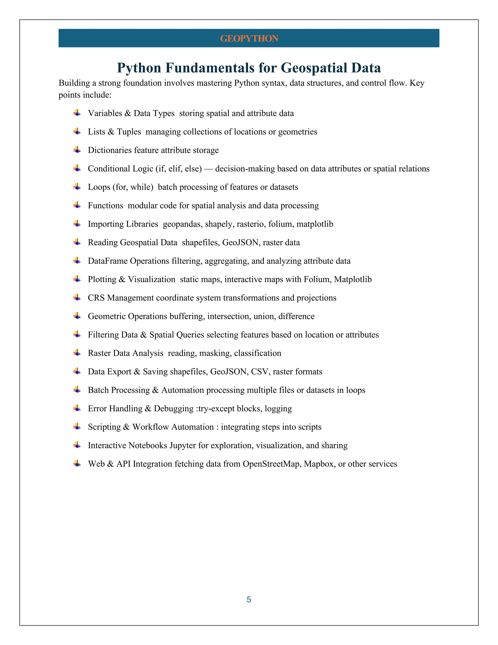 5 GEOPYTHON Python Fundamentals for Geospatial Data Building a strong foundation involves mastering Python syntax, data structures, and control flow. Key points include: Variables & Data Types storing spatial and attribute data Lists & Tuples managing collections of locations or geometries Dictionaries feature attribute storage Conditional Logic (if, elif, else) — decision-making based on data attributes or spatial relations Loops (for, while) batch processing of features or datasets Functions modular code for spatial analysis and data processing Importing Libraries geopandas, shapely, rasterio, folium, matplotlib Reading Geospatial Data shapefiles, GeoJSON, raster data DataFrame Operations filtering, aggregating, and analyzing attribute data Plotting & Visualization static maps, interactive maps with Folium, Matplotlib CRS Management coordinate system transformations and projections Geometric Operations buffering, intersection, union, difference Filtering Data & Spatial Queries selecting features based on location or attributes Raster Data Analysis reading, masking, classification Data Export & Saving shapefiles, GeoJSON, CSV, raster formats Batch Processing & Automation processing multiple files or datasets in loops Error Handling & Debugging :try-except blocks, logging Scripting & Workflow Automation : integrating steps into scripts Interactive Notebooks Jupyter for exploration, visualization, and sharing Web & API Integration fetching data from OpenStreetMap, Mapbox, or other services 