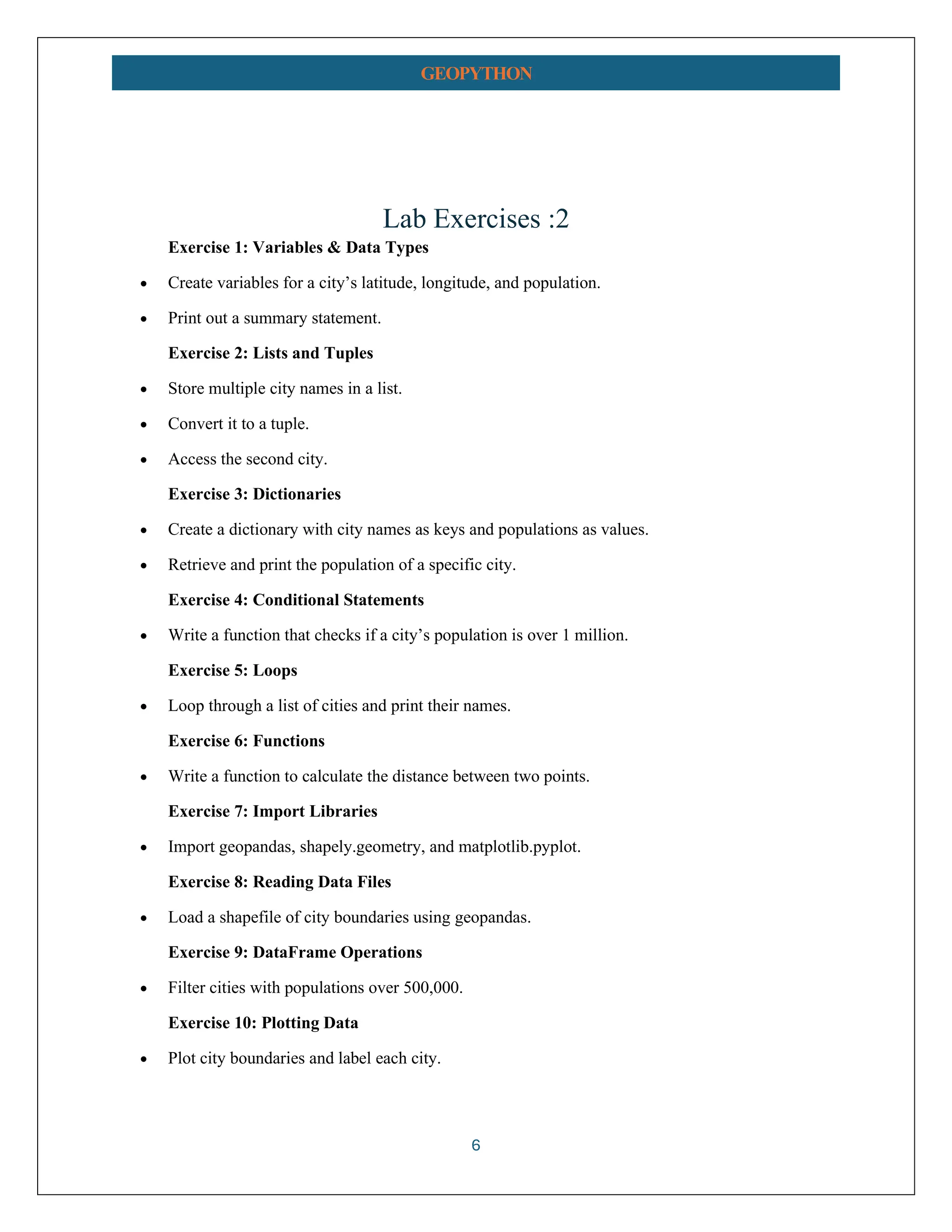 6 GEOPYTHON Lab Exercises :2 Exercise 1: Variables & Data Types • Create variables for a city’s latitude, longitude, and population. • Print out a summary statement. Exercise 2: Lists and Tuples • Store multiple city names in a list. • Convert it to a tuple. • Access the second city. Exercise 3: Dictionaries • Create a dictionary with city names as keys and populations as values. • Retrieve and print the population of a specific city. Exercise 4: Conditional Statements • Write a function that checks if a city’s population is over 1 million. Exercise 5: Loops • Loop through a list of cities and print their names. Exercise 6: Functions • Write a function to calculate the distance between two points. Exercise 7: Import Libraries • Import geopandas, shapely.geometry, and matplotlib.pyplot. Exercise 8: Reading Data Files • Load a shapefile of city boundaries using geopandas. Exercise 9: DataFrame Operations • Filter cities with populations over 500,000. Exercise 10: Plotting Data • Plot city boundaries and label each city. 