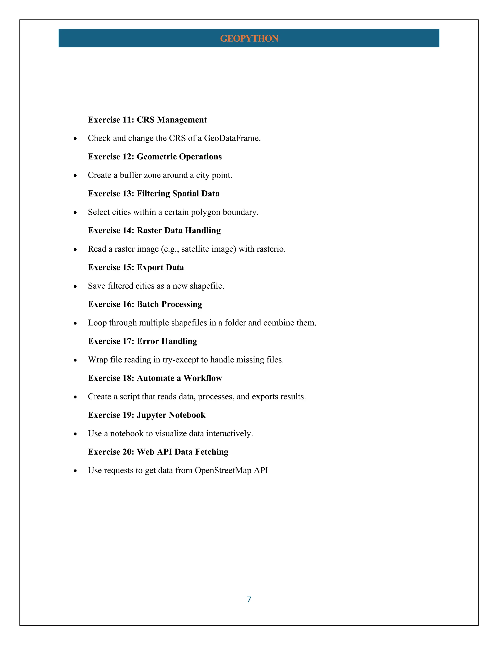 7 GEOPYTHON Exercise 11: CRS Management • Check and change the CRS of a GeoDataFrame. Exercise 12: Geometric Operations • Create a buffer zone around a city point. Exercise 13: Filtering Spatial Data • Select cities within a certain polygon boundary. Exercise 14: Raster Data Handling • Read a raster image (e.g., satellite image) with rasterio. Exercise 15: Export Data • Save filtered cities as a new shapefile. Exercise 16: Batch Processing • Loop through multiple shapefiles in a folder and combine them. Exercise 17: Error Handling • Wrap file reading in try-except to handle missing files. Exercise 18: Automate a Workflow • Create a script that reads data, processes, and exports results. Exercise 19: Jupyter Notebook • Use a notebook to visualize data interactively. Exercise 20: Web API Data Fetching • Use requests to get data from OpenStreetMap API 