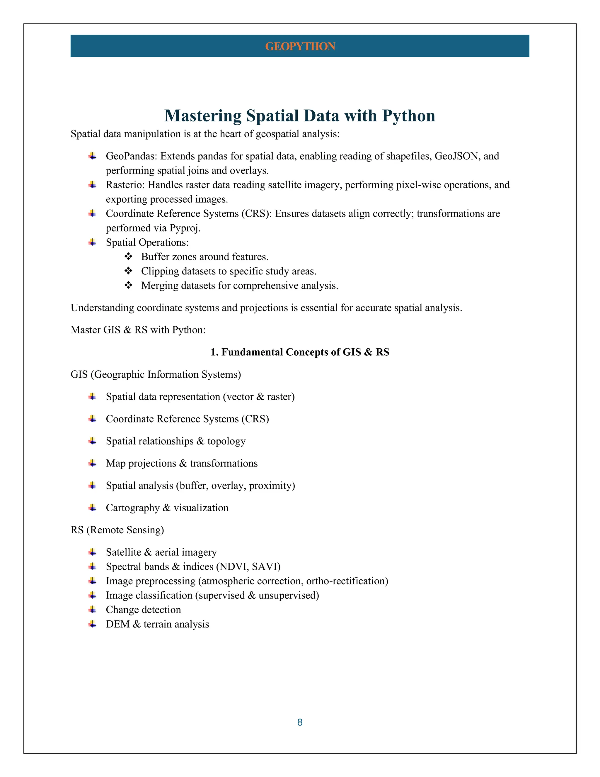 8 GEOPYTHON Mastering Spatial Data with Python Spatial data manipulation is at the heart of geospatial analysis: GeoPandas: Extends pandas for spatial data, enabling reading of shapefiles, GeoJSON, and performing spatial joins and overlays. Rasterio: Handles raster data reading satellite imagery, performing pixel-wise operations, and exporting processed images. Coordinate Reference Systems (CRS): Ensures datasets align correctly; transformations are performed via Pyproj. Spatial Operations: ❖ Buffer zones around features. ❖ Clipping datasets to specific study areas. ❖ Merging datasets for comprehensive analysis. Understanding coordinate systems and projections is essential for accurate spatial analysis. Master GIS & RS with Python: 1. Fundamental Concepts of GIS & RS GIS (Geographic Information Systems) Spatial data representation (vector & raster) Coordinate Reference Systems (CRS) Spatial relationships & topology Map projections & transformations Spatial analysis (buffer, overlay, proximity) Cartography & visualization RS (Remote Sensing) Satellite & aerial imagery Spectral bands & indices (NDVI, SAVI) Image preprocessing (atmospheric correction, ortho-rectification) Image classification (supervised & unsupervised) Change detection DEM & terrain analysis 
