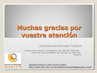 Muchas gracias por vuestra atención José Eduardo Córcoles Tendero Asesor de Nuevas Tecnologías del CEP de Albacete .  Junta de Comunidades de Castilla-La Mancha.  España. Agradecimientos a Jordi Vivancos Martí http://www.xtec.net/~jvivanco/80minuts/earth&geoquest_es.pdf 