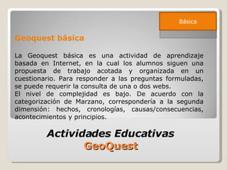 Geoquest básica La Geoquest básica es una actividad de aprendizaje basada en Internet, en la cual los alumnos siguen una propuesta de trabajo acotada y organizada en un cuestionario. Para responder a las preguntas formuladas, se puede requerir la consulta de una o dos webs. El nivel de complejidad es bajo. De acuerdo con la categorización de Marzano, correspondería a la segunda dimensión: hechos, cronologías, causas/consecuencias, acontecimientos y principios. Actividades Educativas  GeoQuest  Básica 
