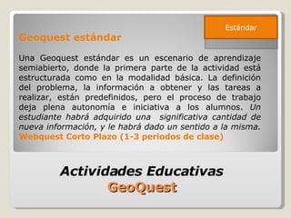 Geoquest estándar Una Geoquest estándar es un escenario de aprendizaje semiabierto, donde la primera parte de la actividad está estructurada como en la modalidad básica. La definición del problema, la información a obtener y las tareas a realizar, están predefinidos, pero el proceso de trabajo deja plena autonomía e iniciativa a los alumnos.  Un estudiante habrá adquirido una  significativa cantidad de nueva información, y le habrá dado un sentido a la misma.   Webquest Corto Plazo (1-3 periodos de clase) Actividades Educativas  GeoQuest  Estándar 