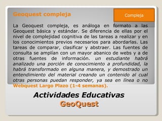 Geoquest compleja La Geoquest compleja, es análoga en formato a las Geoquest básica y estándar. Se diferencia de ellas por el nivel de complejidad cognitiva de las tareas a realizar y en los conocimientos previos necesarios para abordarlas. Las tareas de comparar, clasificar y abstraer. Las fuentes de consulta se amplían con un mayor abanico de webs y a de otras fuentes de información.  un estudiante habrá analizado una porción de conocimiento a profundidad, la habrá transformado en alguna manera, y demostrado un entendimiento del material creando un contenido al cual otras personas puedan responder, ya sea en línea o no  Webquest Largo Plazo (1-4 semanas). Actividades Educativas  GeoQuest  Compleja 