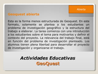 Geoquest abierta Esta es la forma menos estructurada de Geoquest. En este formato, solamente se plantea a los estudiantes un problema de investigación geográfico y la estructura del trabajo a elaborar. La tarea comienza con una introducción a los estudiantes sobre el tema para motivarlos y definir el contexto del proyecto. La relevancia del trabajo final, está en función del problema de investigación planteado. Los alumnos tienen plena libertad para desarrollar el proyecto de investigación y organizarse el trabajo. Actividades Educativas  GeoQuest  Abierta 