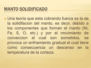 MANTO SOLIDIFICADO
 Una teoria que esta cobrando fuerza es la de
la solidifacion del manto, es decir, debido a
los componentes que forman el manto (Ni,
Fe, S, O, etc.) y por el movimiento de
conveccion al cual son sometidos, se
provoca un enfriamiento gradual el cual tiene
como consecuencia un descenso en la
temperatura de la corteza.
 