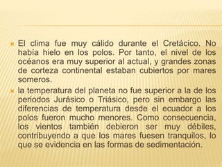  El clima fue muy cálido durante el Cretácico. No
había hielo en los polos. Por tanto, el nivel de los
océanos era muy superior al actual, y grandes zonas
de corteza continental estaban cubiertos por mares
someros.
 la temperatura del planeta no fue superior a la de los
periodos Jurásico o Triásico, pero sin embargo las
diferencias de temperatura desde el ecuador a los
polos fueron mucho menores. Como consecuencia,
los vientos también debieron ser muy débiles,
contribuyendo a que los mares fuesen tranquilos, lo
que se evidencia en las formas de sedimentación.
 