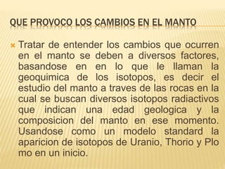 QUE PROVOCO LOS CAMBIOS EN EL MANTO
 Tratar de entender los cambios que ocurren
en el manto se deben a diversos factores,
basandose en en lo que le llaman la
geoquimica de los isotopos, es decir el
estudio del manto a traves de las rocas en la
cual se buscan diversos isotopos radiactivos
que indican una edad geologica y la
composicion del manto en ese momento.
Usandose como un modelo standard la
aparicion de isotopos de Uranio, Thorio y Plo
mo en un inicio.
 