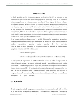 U N I V E R S I D A D N A C I O N A L D E L A L T I P L A N O – E S C U E L A D E P O S T G R A D O
INTRODUCCIÓN
La Tabla periódica de los elementos propuesta porMendelejeff (1869) ha probado ser una
herramienta de gran utilidad para predecir las propiedades químicas y físicas de los elementos,
incluso de aquellos que no existen de manera natural en la Tierra. A pesar de diversos esfuerzos
recientes por mejorarla, la clasifi cación de los elementos propuesta por Mendelejeff hace casi 150
años sigue siendo parte fundamental de la instrucción química básica. Sin embargo, desde el punto
de vista geoquímico, la tabla periódica tradicional presenta una serie de limitaciones que surgen,
principalmente, del hecho de que describe las propiedades físicas y químicas de los elementos en su
estado basal (o estado de oxidación = 0). Sin embargo, la mayoría de los elementos en la naturaleza
ocurren con un estado de oxidación diferente de cero.
En el presente treabajo se hace refrenca a la tabla Railsback, las tendencias y agrupaciones
naturales de los elementos químicos que se encuentran en la tierra los cuales será utilizadas en el
estudios geoquímicos, química marina, química de los nutrientes.
Desde el punto de vista conceptual, la racionalización de los patrones de comportamiento
geoquímico evidentes en la tabla está basada en:
• la teoría del enlace químico
• la teoría ácido-base duro-blando las cuales fueron definidas por Pearson (1995).
En consecuencia, la organización de la tabla hecha sobre la base del orden de carga (estado de
oxidación) permite agrupar a las especies químicas de acuerdo a su definición como catión o anión
“duro-blando”. Los patrones geoquímicos surgen de la correlación de las especies catiónicas duras o
blandas con las especies O2- y S2-, destacando la fuerza de enlace generada en cada caso. Por otro
lado, el uso del potencial iónico (relacióncarga/radio), como referencia para predecir el
comportamiento de los elementos, refleja las vinculaciones ínter-elementales que permiten formar
compuestos o fases minerales.
JUSTIFICACIÓN
De la investigación realizada se espera tener conocimiento sobre la aplicación de la tabla periódica
de las ciencias de la tierra planteada por railsback , la tabla periódica nos ayudaran a entender con
INGENIERIA GEOLOGICA - ALEX ARTURO MAMANI AYMA
 
