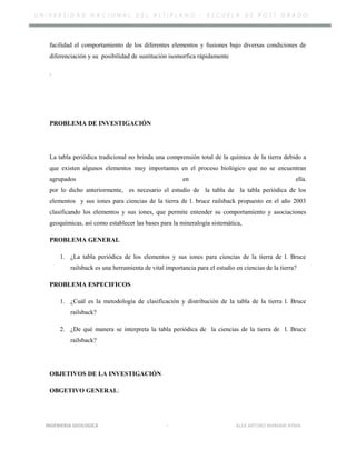 U N I V E R S I D A D N A C I O N A L D E L A L T I P L A N O – E S C U E L A D E P O S T G R A D O
facilidad el comportamiento de los diferentes elementos y fusiones bajo diversas condiciones de
diferenciación y su posibilidad de sustitución isomorfica rápidamente
.
PROBLEMA DE INVESTIGACIÓN
La tabla periódica tradicional no brinda una comprensión total de la química de la tierra debido a
que existen algunos elementos muy importantes en el proceso biológico que no se encuentran
agrupados en ella.
por lo dicho anteriormente, es necesario el estudio de la tabla de la tabla periódica de los
elementos y sus iones para ciencias de la tierra de l. bruce railsback propuesto en el año 2003
clasificando los elementos y sus iones, que permite entender su comportamiento y asociaciones
geoquímicas, así como establecer las bases para la mineralogía sistemática,
PROBLEMA GENERAL
1. ¿La tabla periódica de los elementos y sus iones para ciencias de la tierra de l. Bruce
railsback es una herramienta de vital importancia para el estudio en ciencias de la tierra?
PROBLEMA ESPECIFICOS
1. ¿Cuál es la metodología de clasificación y distribución de la tabla de la tierra l. Bruce
railsback?
2. ¿De qué manera se interpreta la tabla periódica de la ciencias de la tierra de l. Bruce
railsback?
OBJETIVOS DE LA INVESTIGACIÓN
OBGETIVO GENERAL:
INGENIERIA GEOLOGICA - ALEX ARTURO MAMANI AYMA
 