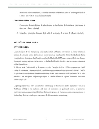 U N I V E R S I D A D N A C I O N A L D E L A L T I P L A N O – E S C U E L A D E P O S T G R A D O
1. Demostrar cuantitativamente y cualitativamente la importancia vital de la tabla periódica de
l. Bruce railsback en las ciencias de la tierra
OBGETIVO ESPECIFICO:
1. Comprender la metodología de clasificación y distribución de la tabla de ciencias de la
tierra de l. Bruce railsback
2. Entender e interpretar el manejo de la tabla de la ciencias de la tierra de l. Bruce railsback.
REVISIÓN DE LITERATURA
ANTECEDENTES:
La clasificación de los elementos y iones de Railsback (2003) no corresponde al primer intento en
utilizar el potencial iónico de los iones como factor de clasificación. Victor Goldschmidt había
visualizado un sistema de clasificación similar (Goldschmidt, 1937), pero no consideró que algunos
elementos podrían aparecer varias veces en dicha clasificación debido a que presentan estados de
oxidación múltiple.
A diferencia de Goldschmidt, y de manera previa, Cartledge (1928a; 1928b) propuso una clasifi
cación de elementos y iones que puede considerarse precursora de la que presenta Railsback (2003),
ya que ésta sí consideraba el estado de oxidación de los iones en su localización dentro de la tabla
periódica. Por otra parte, en petrología ígnea es común referirse a algunos elementos relevantes
como “Large Ion”
La principal diferencia entre los esfuerzos anteriores y la clasificación de los elementos y iones de
Railsback (2003) es la inclusión del trazo de contornos de potencial iónico, o contornos
equipotenciales , que permiten identificar fácilmente grupos de elementos cuyo comportamiento es
similar bajo diversas condiciones y procesos de diferenciación geoquímica.
INGENIERIA GEOLOGICA - ALEX ARTURO MAMANI AYMA
 