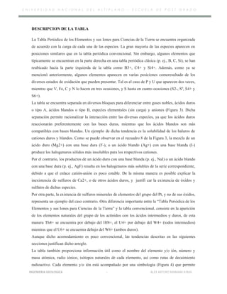 U N I V E R S I D A D N A C I O N A L D E L A L T I P L A N O – E S C U E L A D E P O S T G R A D O
DESCRIPCION DE LA TABLA
La Tabla Periódica de los Elementos y sus Iones para Ciencias de la Tierra se encuentra organizada
de acuerdo con la carga de cada una de las especies. La gran mayoría de las especies aparecen en
posiciones similares que en la tabla periódica convencional. Sin embargo, algunos elementos que
típicamente se encuentran en la parte derecha en una tabla periódica clásica (p. ej., B, C, Si), se han
reubicado hacia la parte izquierda de la tabla como B3+, C4+ y Si4+. Además, como ya se
mencionó anteriormente, algunos elementos aparecen en varias posiciones comoresultado de los
diversos estados de oxidación que pueden presentar. Tal es el caso de P y U que aparecen dos veces,
mientras que V, Fe, C y N lo hacen en tres ocasiones, y S hasta en cuatro ocasiones (S2-, Sº, S4+ y
S6+).
La tabla se encuentra separada en diversos bloques para diferenciar entre gases nobles, ácidos duros
o tipo A, ácidos blandos o tipo B, especies elementales (sin carga) y aniones (Figura 3). Dicha
separación permite racionalizar la interacción entre las diversas especies, ya que los ácidos duros
reaccionarán preferentemente con las bases duras, mientras que los ácidos blandos son más
compatibles con bases blandas. Un ejemplo de dicha tendencia es la solubilidad de los haluros de
cationes duros y blandos. Como se puede observar en el recuadro 8 de la Figura 3, la mezcla de un
ácido duro (Mg2+) con una base dura (F-), o un ácido blando (Ag+) con una base blanda (I-)
produce los halogenuros sólidos más insolubles para los respectivos cationes.
Por el contrario, los productos de un ácido duro con una base blanda (p. ej., NaI) o un ácido blando
con una base dura (p. ej., AgF) resulta en los halogenuros más solubles de la serie correspondiente,
debido a que el enlace catión-anión es poco estable. De la misma manera es posible explicar la
inexistencia de sulfuros de Ca2+, o de otros ácidos duros, y justifi car la existencia de óxidos y
sulfatos de dichas especies.
Por otra parte, la existencia de sulfuros minerales de elementos del grupo del Pt, y no de sus óxidos,
representa un ejemplo del caso contrario. Otra diferencia importante entre la “Tabla Periódica de los
Elementos y sus Iones para Ciencias de la Tierra” y la tabla convencional, consiste en la aparición
de los elementos naturales del grupo de los actínidos con los ácidos intermedios y duros, de esta
manera Th4+ se encuentra por debajo del Hf4+, el U4+ por debajo del W4+ (todos intermedios)
mientras que el U6+ se encuentra debajo del W6+ (ambos duros).
Aunque dicho acomodamiento es poco convencional, las tendencias descritas en las siguientes
secciones justifican dicho arreglo.
La tabla también proporciona información útil como el nombre del elemento y/o ión, número y
masa atómica, radio iónico, isótopos naturales de cada elemento, así como rutas de decaimiento
radioactivo. Cada elemento y/o ión está acompañado por una simbología (Figura 4) que permite
INGENIERIA GEOLOGICA - ALEX ARTURO MAMANI AYMA
 
