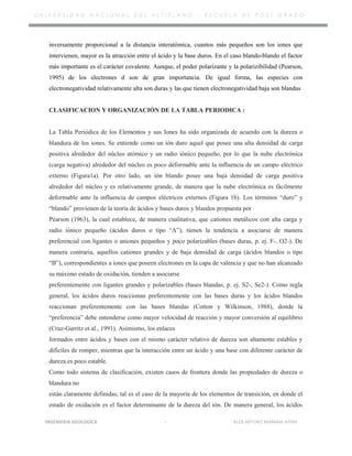 U N I V E R S I D A D N A C I O N A L D E L A L T I P L A N O – E S C U E L A D E P O S T G R A D O
inversamente proporcional a la distancia interatómica, cuantos más pequeños son los iones que
intervienen, mayor es la atracción entre el ácido y la base duros. En el caso blando-blando el factor
más importante es el carácter covalente. Aunque, el poder polarizante y la polarizibilidad (Pearson,
1995) de los electrones d son de gran importancia. De igual forma, las especies con
electronegatividad relativamente alta son duras y las que tienen electronegatividad baja son blandas
CLASIFICACION Y ORGANIZACIÓN DE LA TABLA PERIODICA :
La Tabla Periódica de los Elementos y sus Iones ha sido organizada de acuerdo con la dureza o
blandura de los iones. Se entiende como un ión duro aquel que posee una alta densidad de carga
positiva alrededor del núcleo atómico y un radio iónico pequeño, por lo que la nube electrónica
(carga negativa) alrededor del núcleo es poco deformable ante la influencia de un campo eléctrico
externo (Figura1a). Por otro lado, un ión blando posee una baja densidad de carga positiva
alrededor del núcleo y es relativamente grande, de manera que la nube electrónica es fácilmente
deformable ante la influencia de campos eléctricos externos (Figura 1b). Los términos “duro” y
“blando” provienen de la teoría de ácidos y bases duros y blandos propuesta por
Pearson (1963), la cual establece, de manera cualitativa, que cationes metálicos con alta carga y
radio iónico pequeño (ácidos duros o tipo “A”), tienen la tendencia a asociarse de manera
preferencial con ligantes o aniones pequeños y poco polarizables (bases duras, p. ej. F-, O2-). De
manera contraria, aquellos cationes grandes y de baja densidad de carga (ácidos blandos o tipo
“B”), correspondientes a iones que poseen electrones en la capa de valencia y que no han alcanzado
su máximo estado de oxidación, tienden a asociarse
preferentemente con ligantes grandes y polarizables (bases blandas, p. ej. S2-, Se2-). Como regla
general, los ácidos duros reaccionan preferentemente con las bases duras y los ácidos blandos
reaccionan preferentemente con las bases blandas (Cotton y Wilkinson, 1988), donde la
“preferencia” debe entenderse como mayor velocidad de reacción y mayor conversión al equilibrio
(Cruz-Garritz et al., 1991). Asimismo, los enlaces
formados entre ácidos y bases con el mismo carácter relativo de dureza son altamente estables y
difíciles de romper, mientras que la interacción entre un ácido y una base con diferente carácter de
dureza es poco estable.
Como todo sistema de clasificación, existen casos de frontera donde las propiedades de dureza o
blandura no
están claramente definidas, tal es el caso de la mayoría de los elementos de transición, en donde el
estado de oxidación es el factor determinante de la dureza del ión. De manera general, los ácidos
INGENIERIA GEOLOGICA - ALEX ARTURO MAMANI AYMA
 