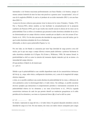 U N I V E R S I D A D N A C I O N A L D E L A L T I P L A N O – E S C U E L A D E P O S T G R A D O
intermedios o de frontera reaccionan preferentemente con bases blandas o de frontera, aunque el
mismo carácter limítrofe de éstos los hace más proclives a generar casos “excepcionales”, tal es el
caso de la anglesita (PbSO4), la cual es el producto de un ácido intermedio (Pb2+), con una base
dura (SO4 2-).
A pesar de diversos esfuerzos para parame trizar la dureza de los iones (Yamada y Tanaka, 1975;
Parr y Pearson,1983), dichos modelos no han facilitado la conceptualización de la propuesta
cualitativa de Pearson (1995), por lo que resulta más sencillo asociar la dureza de los iones con la
polarizabilidad. Ésta se refiere a la tendencia que presenta la nube electrónica alrededor de un ión a
ser distorsionada por un campo eléctrico externo causado por un dipolo u otro ión cercano (Cruz-
Garritz et al., 1991). Un ión duro presenta alta densidad de carga positiva cerca del núcleo, por lo
que la nube electrónica alrededor de él no es fácilmente
deformable, es decir es poco polarizable (Figuras 1a, 1c).
Por otro lado, un ión blando se caracteriza por tener baja densidad de carga positiva cerca del
núcleo, por lo que una carga o campo eléctrico externo puede deformar o polarizar fácilmente la
nube electrónica alrededor de él (Figura 1b) (Cotton y Wilkinson, 1988). De manera formal, la
poralizabilidad se defi ne como la relación del momento dipolar inducido (μi) de un átomo a la
intensidad del campo eléctrico
(E) que produce el dipolo αi, de manera que:
αi = μiE (1)
Debido a que la polarizabilidad es una variable dependiente tanto de las características intrínsecas
del ión (p. ej., carga, radio iónico, configuración electrónica, etc.), como de la magnitud del campo
eléctrico impuesto
a éstos, no es posible establecer una escala absoluta de polarizabilidad de los iones, a diferencia de
otros parámetros como la electronegatividad y el radio iónico. Sin embargo, es posible encontrar
diversos ejemplos que demuestran el comportamiento periódico e internamente consistente de la
polarizabilidad relativa de los elementos y sus iones (Cruz-Garritz et al., 1991).La segunda
característica intrínseca de cada ión que permite identifi car tendencias geoquímicas en la tabla
periódica de los elementos y sus iones es el potencial iónico (ϕ), el cual se defi ne como:
φ = z/r ……………. (2)
En donde z representa la carga del ión y r el radio iónico. En general, ϕ puede entenderse como la
densidad de carga en el ión. De esta manera, dos iones con radios iónicos semejantes pero cargas
INGENIERIA GEOLOGICA - ALEX ARTURO MAMANI AYMA
 