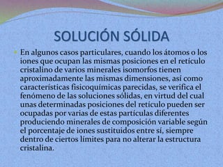 SOLUCIÓN SÓLIDA
 En algunos casos particulares, cuando los átomos o los
iones que ocupan las mismas posiciones en el retículo
cristalino de varios minerales isomorfos tienen
aproximadamente las mismas dimensiones, así como
características fisicoquímicas parecidas, se verifica el
fenómeno de las soluciones sólidas, en virtud del cual
unas determinadas posiciones del retículo pueden ser
ocupadas por varias de estas partículas diferentes
produciendo minerales de composición variable según
el porcentaje de iones sustituidos entre sí, siempre
dentro de ciertos límites para no alterar la estructura
cristalina.
 