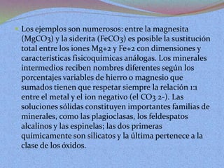  Los ejemplos son numerosos: entre la magnesita
(MgCO3) y la siderita (FeCO3) es posible la sustitución
total entre los iones Mg+2 y Fe+2 con dimensiones y
características fisicoquímicas análogas. Los minerales
intermedios reciben nombres diferentes según los
porcentajes variables de hierro o magnesio que
sumados tienen que respetar siempre la relación 1:1
entre el metal y el ion negativo (el CO3 2-). Las
soluciones sólidas constituyen importantes familias de
minerales, como las plagioclasas, los feldespatos
alcalinos y las espinelas; las dos primeras
químicamente son silicatos y la última pertenece a la
clase de los óxidos.
 