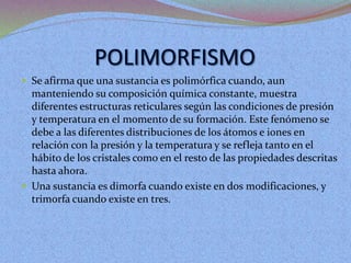  Se afirma que una sustancia es polimórfica cuando, aun
manteniendo su composición química constante, muestra
diferentes estructuras reticulares según las condiciones de presión
y temperatura en el momento de su formación. Este fenómeno se
debe a las diferentes distribuciones de los átomos e iones en
relación con la presión y la temperatura y se refleja tanto en el
hábito de los cristales como en el resto de las propiedades descritas
hasta ahora.
 Una sustancia es dimorfa cuando existe en dos modificaciones, y
trimorfa cuando existe en tres.
 