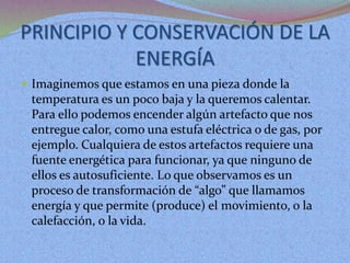 PRINCIPIO Y CONSERVACIÓN DE LA
ENERGÍA
 Imaginemos que estamos en una pieza donde la
temperatura es un poco baja y la queremos calentar.
Para ello podemos encender algún artefacto que nos
entregue calor, como una estufa eléctrica o de gas, por
ejemplo. Cualquiera de estos artefactos requiere una
fuente energética para funcionar, ya que ninguno de
ellos es autosuficiente. Lo que observamos es un
proceso de transformación de “algo” que llamamos
energía y que permite (produce) el movimiento, o la
calefacción, o la vida.
 