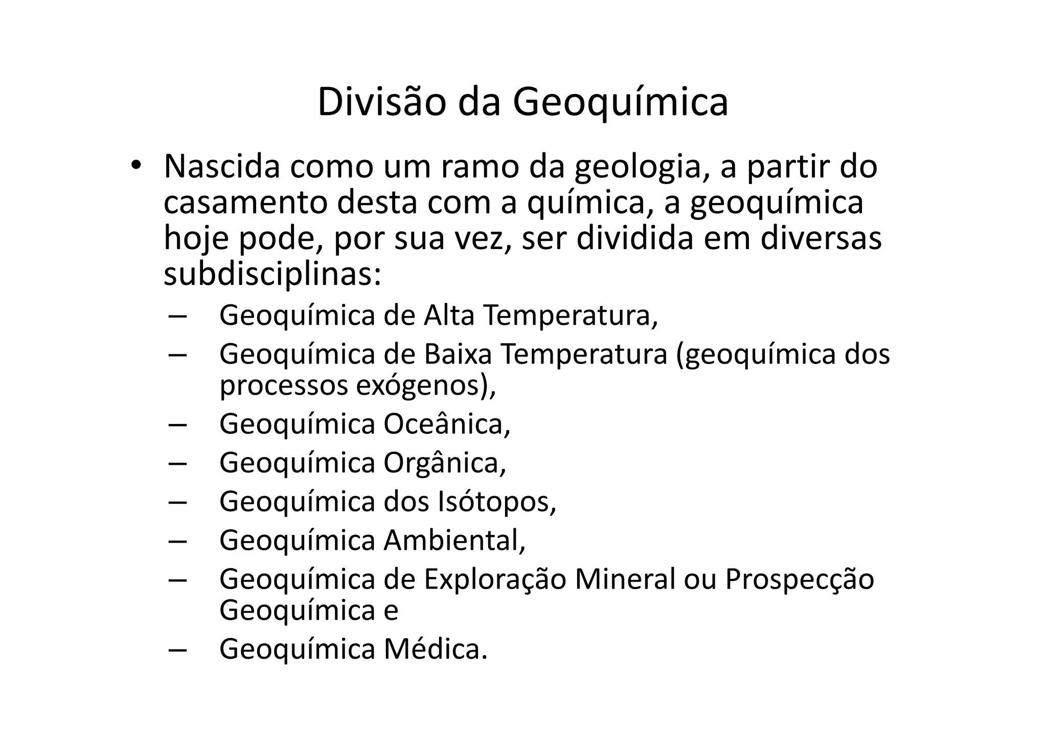 Divisão da Geoquímica
• Nascida como um ramo da geologia, a partir do
casamento desta com a química, a geoquímica
hoje pode, por sua vez, ser dividida em diversas
subdisciplinas:
– Geoquímica de Alta Temperatura,
– Geoquímica de Baixa Temperatura (geoquímica dos
processos exógenos),
– Geoquímica de Baixa Temperatura (geoquímica dos
processos exógenos),
– Geoquímica Oceânica,
– Geoquímica Orgânica,
– Geoquímica dos Isótopos,
– Geoquímica Ambiental,
– Geoquímica de Exploração Mineral ou Prospecção
Geoquímica e
– Geoquímica Médica.
 