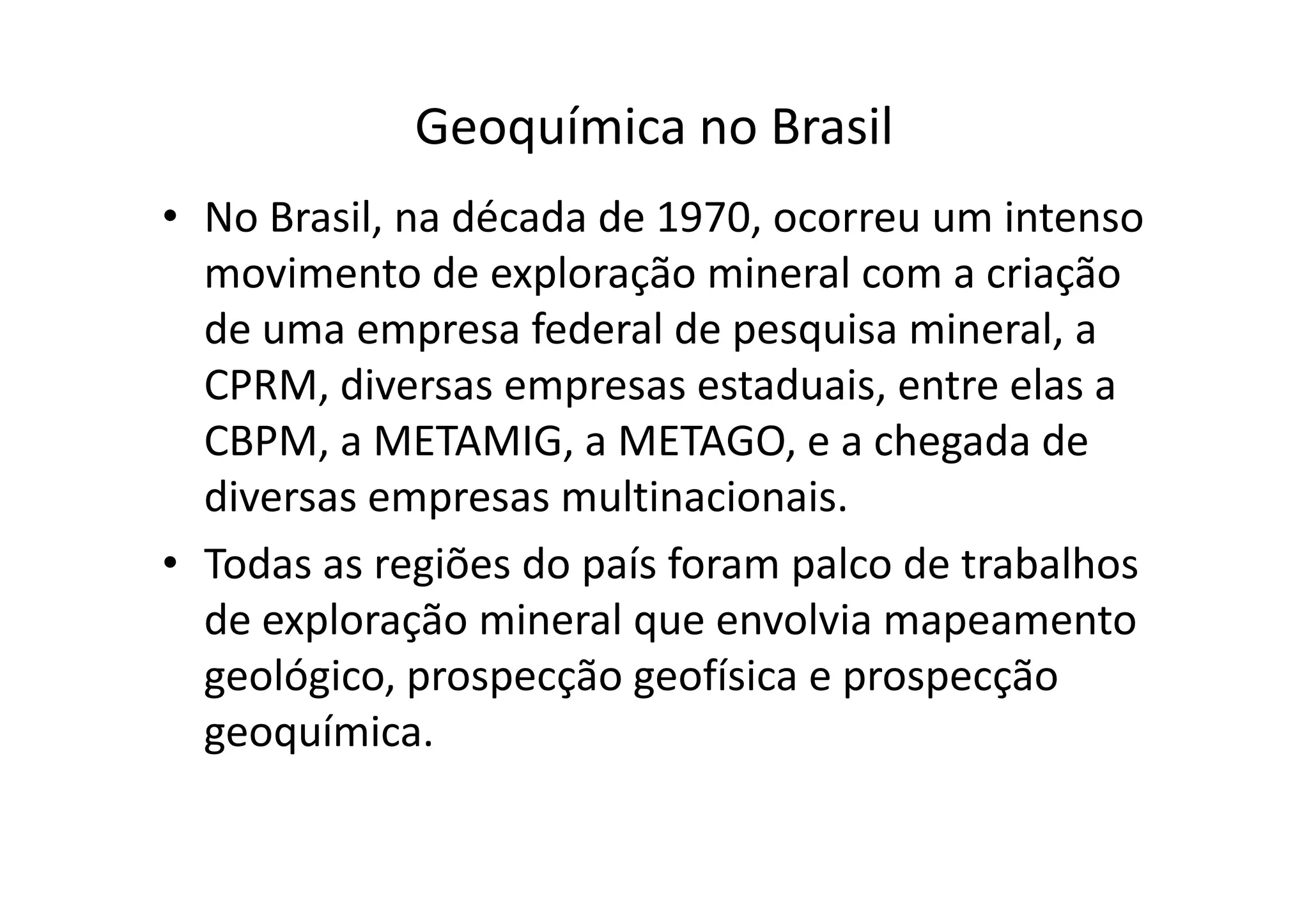 Geoquímica no Brasil
• No Brasil, na década de 1970, ocorreu um intenso
movimento de exploração mineral com a criação
de uma empresa federal de pesquisa mineral, a
CPRM, diversas empresas estaduais, entre elas a
CBPM, a METAMIG, a METAGO, e a chegada deCBPM, a METAMIG, a METAGO, e a chegada de
diversas empresas multinacionais.
• Todas as regiões do país foram palco de trabalhos
de exploração mineral que envolvia mapeamento
geológico, prospecção geofísica e prospecção
geoquímica.
 