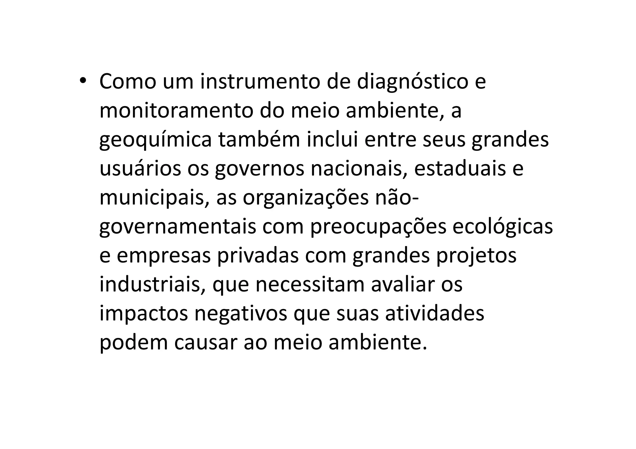 • Como um instrumento de diagnóstico e
monitoramento do meio ambiente, a
geoquímica também inclui entre seus grandes
usuários os governos nacionais, estaduais e
municipais, as organizações não-
governamentais com preocupações ecológicasgovernamentais com preocupações ecológicas
e empresas privadas com grandes projetos
industriais, que necessitam avaliar os
impactos negativos que suas atividades
podem causar ao meio ambiente.
 