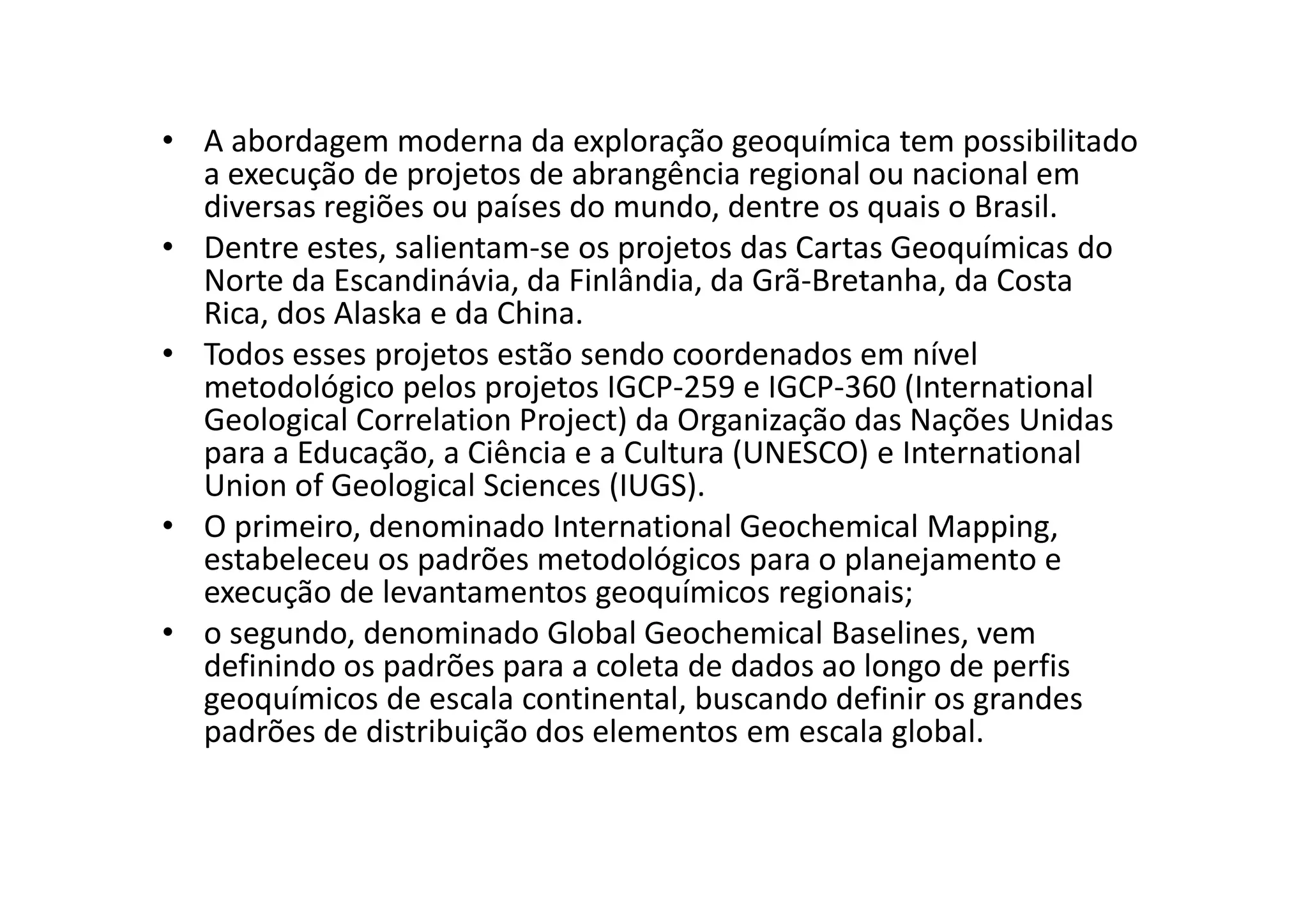 • A abordagem moderna da exploração geoquímica tem possibilitado
a execução de projetos de abrangência regional ou nacional em
diversas regiões ou países do mundo, dentre os quais o Brasil.
• Dentre estes, salientam-se os projetos das Cartas Geoquímicas do
Norte da Escandinávia, da Finlândia, da Grã-Bretanha, da Costa
Rica, dos Alaska e da China.
• Todos esses projetos estão sendo coordenados em nível
metodológico pelos projetos IGCP-259 e IGCP-360 (International
Geological Correlation Project) da Organização das Nações Unidas
para a Educação, a Ciência e a Cultura (UNESCO) e Internationalpara a Educação, a Ciência e a Cultura (UNESCO) e International
Union of Geological Sciences (IUGS).
• O primeiro, denominado International Geochemical Mapping,
estabeleceu os padrões metodológicos para o planejamento e
execução de levantamentos geoquímicos regionais;
• o segundo, denominado Global Geochemical Baselines, vem
definindo os padrões para a coleta de dados ao longo de perfis
geoquímicos de escala continental, buscando definir os grandes
padrões de distribuição dos elementos em escala global.
 