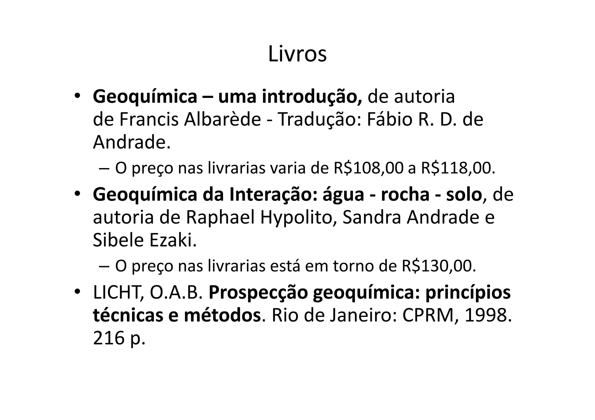 Livros
• Geoquímica – uma introdução, de autoria
de Francis Albarède - Tradução: Fábio R. D. de
Andrade.
– O preço nas livrarias varia de R$108,00 a R$118,00.
• Geoquímica da Interação: água - rocha - solo, de
autoria de Raphael Hypolito, Sandra Andrade eautoria de Raphael Hypolito, Sandra Andrade e
Sibele Ezaki.
– O preço nas livrarias está em torno de R$130,00.
• LICHT, O.A.B. Prospecção geoquímica: princípios
técnicas e métodos. Rio de Janeiro: CPRM, 1998.
216 p.
 