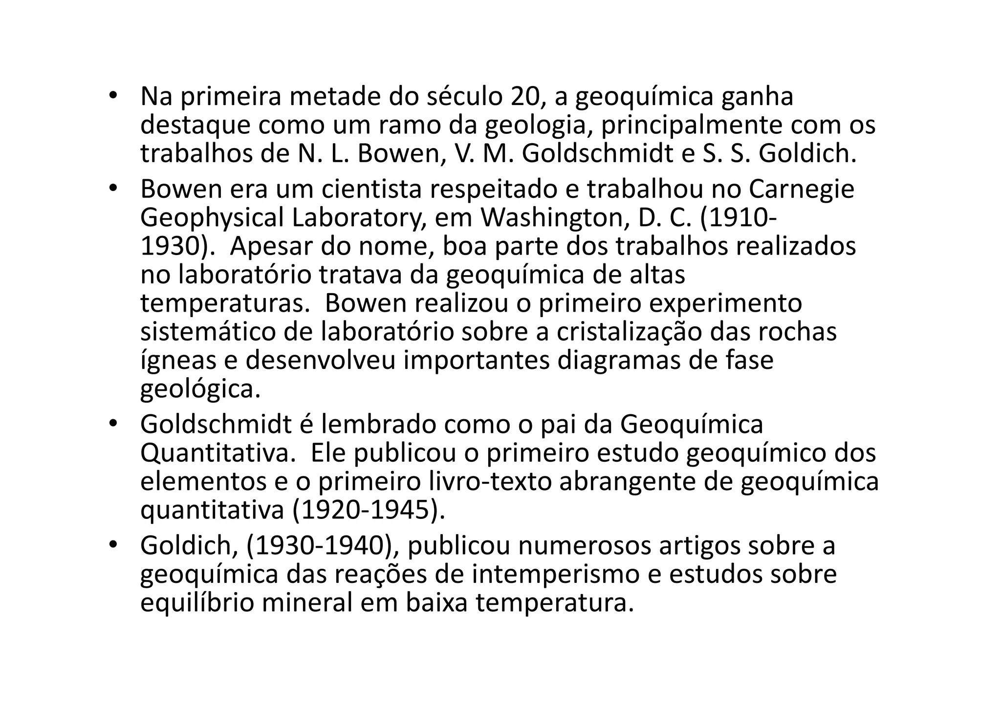 • Na primeira metade do século 20, a geoquímica ganha
destaque como um ramo da geologia, principalmente com os
trabalhos de N. L. Bowen, V. M. Goldschmidt e S. S. Goldich.
• Bowen era um cientista respeitado e trabalhou no Carnegie
Geophysical Laboratory, em Washington, D. C. (1910-
1930). Apesar do nome, boa parte dos trabalhos realizados
no laboratório tratava da geoquímica de altas
temperaturas. Bowen realizou o primeiro experimento
sistemático de laboratório sobre a cristalização das rochas
ígneas e desenvolveu importantes diagramas de faseígneas e desenvolveu importantes diagramas de fase
geológica.
• Goldschmidt é lembrado como o pai da Geoquímica
Quantitativa. Ele publicou o primeiro estudo geoquímico dos
elementos e o primeiro livro-texto abrangente de geoquímica
quantitativa (1920-1945).
• Goldich, (1930-1940), publicou numerosos artigos sobre a
geoquímica das reações de intemperismo e estudos sobre
equilíbrio mineral em baixa temperatura.
 