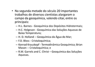 • Na segunda metade do século 20 importantes
trabalhos de diversos cientistas alargaram o
campo da geoquímica, valendo citar, entre os
principais:
– H.L. Barnes - Geoquímica dos Depósitos Hidrotermais;
– H.C. Helgeson - Geoquímica das Soluções Aquosas de
Baixa Temperatura;Baixa Temperatura;
– H. D. Holland -- Geoquímica da Água do Mar;
– F.D. Bloss - Cristaloquímica;
– Konrad Krauskopf - Termodinâmica Geoquímica; Brian
Mason -- Cristaloquímica; e
– R.M. Garrels and C. Christ – Geoquímica das Soluções
Aquosas.
 