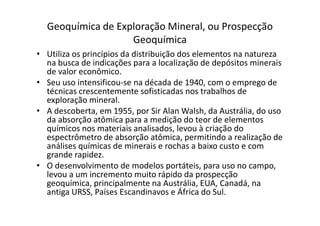 Geoquímica de Exploração Mineral, ou Prospecção
Geoquímica
• Utiliza os princípios da distribuição dos elementos na natureza
na busca de indicações para a localização de depósitos minerais
de valor econômico.
• Seu uso intensificou-se na década de 1940, com o emprego de
técnicas crescentemente sofisticadas nos trabalhos de
exploração mineral.
• A descoberta, em 1955, por Sir Alan Walsh, da Austrália, do uso• A descoberta, em 1955, por Sir Alan Walsh, da Austrália, do uso
da absorção atômica para a medição do teor de elementos
químicos nos materiais analisados, levou à criação do
espectrômetro de absorção atômica, permitindo a realização de
análises químicas de minerais e rochas a baixo custo e com
grande rapidez.
• O desenvolvimento de modelos portáteis, para uso no campo,
levou a um incremento muito rápido da prospecção
geoquímica, principalmente na Austrália, EUA, Canadá, na
antiga URSS, Países Escandinavos e África do Sul.
 