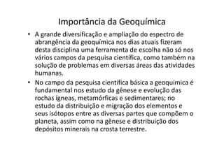 Importância da Geoquímica
• A grande diversificação e ampliação do espectro de
abrangência da geoquímica nos dias atuais fizeram
desta disciplina uma ferramenta de escolha não só nos
vários campos da pesquisa científica, como também na
solução de problemas em diversas áreas das atividades
humanas.
• No campo da pesquisa científica básica a geoquímica é• No campo da pesquisa científica básica a geoquímica é
fundamental nos estudo da gênese e evolução das
rochas ígneas, metamórficas e sedimentares; no
estudo da distribuição e migração dos elementos e
seus isótopos entre as diversas partes que compõem o
planeta, assim como na gênese e distribuição dos
depósitos minerais na crosta terrestre.
 