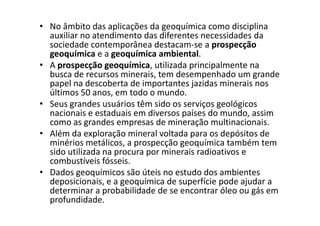 • No âmbito das aplicações da geoquímica como disciplina
auxiliar no atendimento das diferentes necessidades da
sociedade contemporânea destacam-se a prospecção
geoquímica e a geoquímica ambiental.
• A prospecção geoquímica, utilizada principalmente na
busca de recursos minerais, tem desempenhado um grande
papel na descoberta de importantes jazidas minerais nos
últimos 50 anos, em todo o mundo.
• Seus grandes usuários têm sido os serviços geológicos
nacionais e estaduais em diversos países do mundo, assimnacionais e estaduais em diversos países do mundo, assim
como as grandes empresas de mineração multinacionais.
• Além da exploração mineral voltada para os depósitos de
minérios metálicos, a prospecção geoquímica também tem
sido utilizada na procura por minerais radioativos e
combustíveis fósseis.
• Dados geoquímicos são úteis no estudo dos ambientes
deposicionais, e a geoquímica de superfície pode ajudar a
determinar a probabilidade de se encontrar óleo ou gás em
profundidade.
 