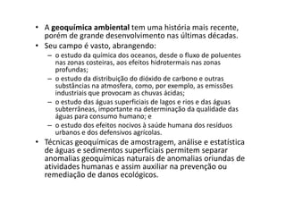 • A geoquímica ambiental tem uma história mais recente,
porém de grande desenvolvimento nas últimas décadas.
• Seu campo é vasto, abrangendo:
– o estudo da química dos oceanos, desde o fluxo de poluentes
nas zonas costeiras, aos efeitos hidrotermais nas zonas
profundas;
– o estudo da distribuição do dióxido de carbono e outras
substâncias na atmosfera, como, por exemplo, as emissões
industriais que provocam as chuvas ácidas;
– o estudo das águas superficiais de lagos e rios e das águas– o estudo das águas superficiais de lagos e rios e das águas
subterrâneas, importante na determinação da qualidade das
águas para consumo humano; e
– o estudo dos efeitos nocivos à saúde humana dos resíduos
urbanos e dos defensivos agrícolas.
• Técnicas geoquímicas de amostragem, análise e estatística
de águas e sedimentos superficiais permitem separar
anomalias geoquímicas naturais de anomalias oriundas de
atividades humanas e assim auxiliar na prevenção ou
remediação de danos ecológicos.
 
