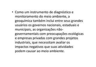 • Como um instrumento de diagnóstico e
monitoramento do meio ambiente, a
geoquímica também inclui entre seus grandes
usuários os governos nacionais, estaduais e
municipais, as organizações não-
governamentais com preocupações ecológicasgovernamentais com preocupações ecológicas
e empresas privadas com grandes projetos
industriais, que necessitam avaliar os
impactos negativos que suas atividades
podem causar ao meio ambiente.
 