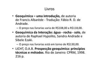 Livros
• Geoquímica – uma introdução, de autoria
de Francis Albarède - Tradução: Fábio R. D. de
Andrade.
– O preço nas livrarias varia de R$108,00 a R$118,00.
• Geoquímica da Interação: água - rocha - solo, de
autoria de Raphael Hypolito, Sandra Andrade eautoria de Raphael Hypolito, Sandra Andrade e
Sibele Ezaki.
– O preço nas livrarias está em torno de R$130,00.
• LICHT, O.A.B. Prospecção geoquímica: princípios
técnicas e métodos. Rio de Janeiro: CPRM, 1998.
216 p.
 