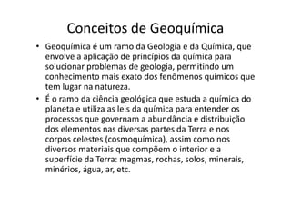 Conceitos de Geoquímica
• Geoquímica é um ramo da Geologia e da Química, que
envolve a aplicação de princípios da química para
solucionar problemas de geologia, permitindo um
conhecimento mais exato dos fenômenos químicos que
tem lugar na natureza.
• É o ramo da ciência geológica que estuda a química do• É o ramo da ciência geológica que estuda a química do
planeta e utiliza as leis da química para entender os
processos que governam a abundância e distribuição
dos elementos nas diversas partes da Terra e nos
corpos celestes (cosmoquímica), assim como nos
diversos materiais que compõem o interior e a
superfície da Terra: magmas, rochas, solos, minerais,
minérios, água, ar, etc.
 