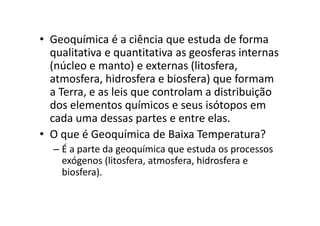 • Geoquímica é a ciência que estuda de forma
qualitativa e quantitativa as geosferas internas
(núcleo e manto) e externas (litosfera,
atmosfera, hidrosfera e biosfera) que formam
a Terra, e as leis que controlam a distribuição
dos elementos químicos e seus isótopos em
cada uma dessas partes e entre elas.cada uma dessas partes e entre elas.
• O que é Geoquímica de Baixa Temperatura?
– É a parte da geoquímica que estuda os processos
exógenos (litosfera, atmosfera, hidrosfera e
biosfera).
 