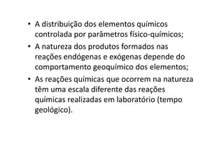 • A distribuição dos elementos químicos
controlada por parâmetros físico-químicos;
• A natureza dos produtos formados nas
reações endógenas e exógenas depende do
comportamento geoquímico dos elementos;
• As reações químicas que ocorrem na natureza• As reações químicas que ocorrem na natureza
têm uma escala diferente das reações
químicas realizadas em laboratório (tempo
geológico).
 